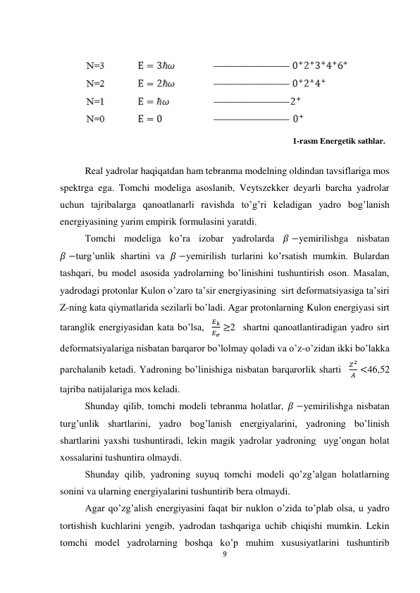 9 
 
 
         
 
                                                                                                              1-rasm Energetik sathlar. 
 
Real yadrolar haqiqatdan ham tebranma modelning oldindan tavsiflariga mos 
spektrga ega. Tomchi modeliga asoslanib, Veytszekker deyarli barcha yadrolar 
uchun tajribalarga qanoatlanarli ravishda to’g’ri keladigan yadro bog’lanish 
energiyasining yarim empirik formulasini yaratdi. 
Tomchi modeliga ko’ra izobar yadrolarda 𝛽 −yemirilishga nisbatan 
𝛽 −turg’unlik shartini va 𝛽 −yemirilish turlarini ko’rsatish mumkin. Bulardan 
tashqari, bu model asosida yadrolarning bo’linishini tushuntirish oson. Masalan, 
yadrodagi protonlar Kulon o’zaro ta’sir energiyasining  sirt deformatsiyasiga ta’siri 
Z-ning kata qiymatlarida sezilarli bo’ladi. Agar protonlarning Kulon energiyasi sirt 
taranglik energiyasidan kata bo’lsa,  
𝐸𝑘
𝐸𝜎 ≥2  shartni qanoatlantiradigan yadro sirt 
deformatsiyalariga nisbatan barqaror bo’lolmay qoladi va o’z-o’zidan ikki bo’lakka 
parchalanib ketadi. Yadroning bo’linishiga nisbatan barqarorlik sharti   
𝑍2
𝐴 <46,52 
tajriba natijalariga mos keladi. 
Shunday qilib, tomchi modeli tebranma holatlar, 𝛽 −yemirilishga nisbatan 
turg’unlik shartlarini, yadro bog’lanish energiyalarini, yadroning bo’linish 
shartlarini yaxshi tushuntiradi, lekin magik yadrolar yadroning  uyg’ongan holat 
xossalarini tushuntira olmaydi. 
Shunday qilib, yadroning suyuq tomchi modeli qo’zg’algan holatlarning 
sonini va ularning energiyalarini tushuntirib bera olmaydi. 
Agar qo’zg’alish energiyasini faqat bir nuklon o’zida to’plab olsa, u yadro 
tortishish kuchlarini yengib, yadrodan tashqariga uchib chiqishi mumkin. Lekin 
tomchi model yadrolarning boshqa ko’p muhim xususiyatlarini tushuntirib 
