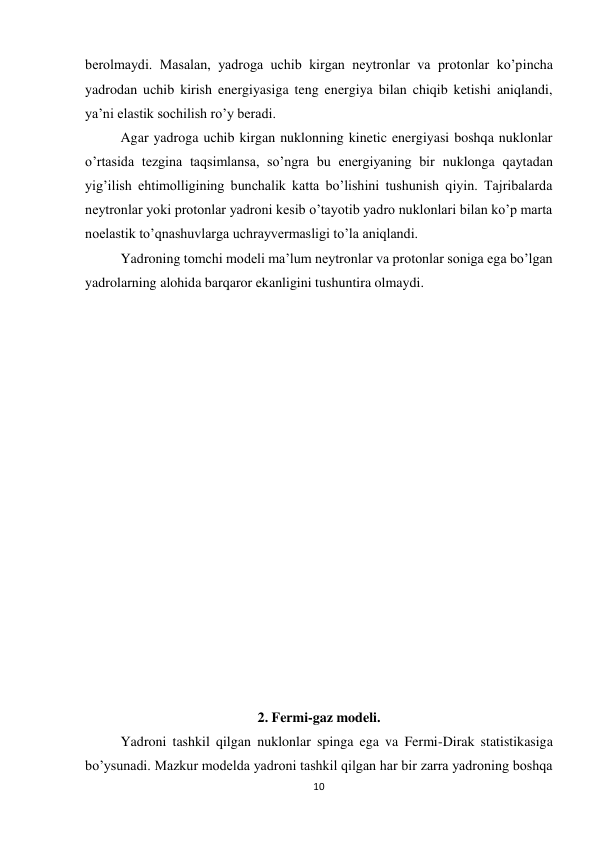10 
 
berolmaydi. Masalan, yadroga uchib kirgan neytronlar va protonlar ko’pincha 
yadrodan uchib kirish energiyasiga teng energiya bilan chiqib ketishi aniqlandi, 
ya’ni elastik sochilish ro’y beradi. 
Agar yadroga uchib kirgan nuklonning kinetic energiyasi boshqa nuklonlar 
o’rtasida tezgina taqsimlansa, so’ngra bu energiyaning bir nuklonga qaytadan 
yig’ilish ehtimolligining bunchalik katta bo’lishini tushunish qiyin. Tajribalarda 
neytronlar yoki protonlar yadroni kesib o’tayotib yadro nuklonlari bilan ko’p marta 
noelastik to’qnashuvlarga uchrayvermasligi to’la aniqlandi. 
Yadroning tomchi modeli ma’lum neytronlar va protonlar soniga ega bo’lgan 
yadrolarning alohida barqaror ekanligini tushuntira olmaydi. 
 
 
 
                               
 
 
 
 
 
 
 
                                           
 
 
 
 
 
2. Fermi-gaz modeli. 
Yadroni tashkil qilgan nuklonlar spinga ega va Fermi-Dirak statistikasiga 
bo’ysunadi. Mazkur modelda yadroni tashkil qilgan har bir zarra yadroning boshqa 
