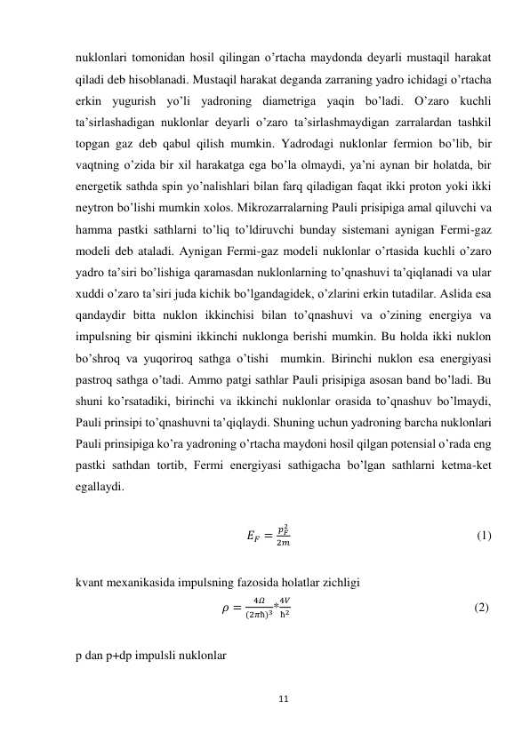 11 
 
nuklonlari tomonidan hosil qilingan o’rtacha maydonda deyarli mustaqil harakat 
qiladi deb hisoblanadi. Mustaqil harakat deganda zarraning yadro ichidagi o’rtacha 
erkin yugurish yo’li yadroning diametriga yaqin bo’ladi. O’zaro kuchli 
ta’sirlashadigan nuklonlar deyarli o’zaro ta’sirlashmaydigan zarralardan tashkil 
topgan gaz deb qabul qilish mumkin. Yadrodagi nuklonlar fermion bo’lib, bir 
vaqtning o’zida bir xil harakatga ega bo’la olmaydi, ya’ni aynan bir holatda, bir 
energetik sathda spin yo’nalishlari bilan farq qiladigan faqat ikki proton yoki ikki 
neytron bo’lishi mumkin xolos. Mikrozarralarning Pauli prisipiga amal qiluvchi va 
hamma pastki sathlarni to’liq to’ldiruvchi bunday sistemani aynigan Fermi-gaz 
modeli deb ataladi. Aynigan Fermi-gaz modeli nuklonlar o’rtasida kuchli o’zaro 
yadro ta’siri bo’lishiga qaramasdan nuklonlarning to’qnashuvi ta’qiqlanadi va ular 
xuddi o’zaro ta’siri juda kichik bo’lgandagidek, o’zlarini erkin tutadilar. Aslida esa 
qandaydir bitta nuklon ikkinchisi bilan to’qnashuvi va o’zining energiya va 
impulsning bir qismini ikkinchi nuklonga berishi mumkin. Bu holda ikki nuklon 
bo’shroq va yuqoriroq sathga o’tishi  mumkin. Birinchi nuklon esa energiyasi 
pastroq sathga o’tadi. Ammo patgi sathlar Pauli prisipiga asosan band bo’ladi. Bu 
shuni ko’rsatadiki, birinchi va ikkinchi nuklonlar orasida to’qnashuv bo’lmaydi, 
Pauli prinsipi to’qnashuvni ta’qiqlaydi. Shuning uchun yadroning barcha nuklonlari 
Pauli prinsipiga ko’ra yadroning o’rtacha maydoni hosil qilgan potensial o’rada eng 
pastki sathdan tortib, Fermi energiyasi sathigacha bo’lgan sathlarni ketma-ket 
egallaydi. 
 
                                                       𝐸𝐹 =
𝑝𝐹
2
2𝑚                                                            (1) 
 
kvant mexanikasida impulsning fazosida holatlar zichligi 
                                               𝜌 =
4𝛺
(2𝜋ħ)3*
4𝑉
ħ2                                                           (2) 
 
р dan р+dр impulsli nuklonlar 
 
