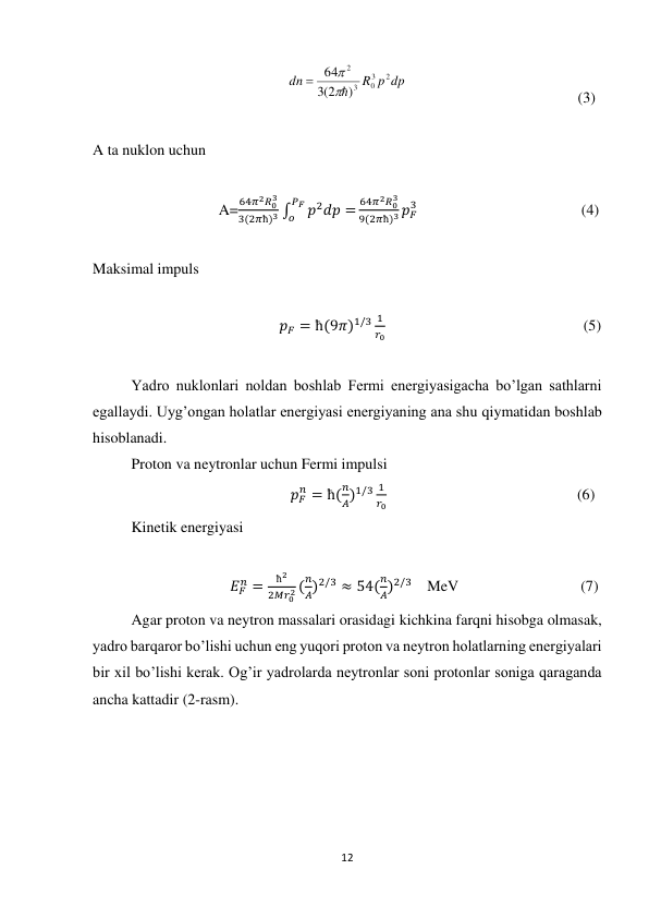 12 
 
                                                   
R p dp
dn
2
3
0
3
2
)
(3 2
64



                                             (3)              
 
A ta nuklon uchun 
 
                                 A=
64𝜋2𝑅03
3(2𝜋ħ)3 ∫
𝑝2𝑑𝑝 =
𝑃𝐹
𝑜
64𝜋2𝑅03
9(2𝜋ħ)3 𝑝𝐹
3                                           (4) 
 
Maksimal impuls 
 
                                                 𝑝𝐹 = ħ(9𝜋)1/3 1
𝑟0                                                    (5) 
 
Yadro nuklonlari noldan boshlab Fermi energiyasigacha bo’lgan sathlarni 
egallaydi. Uyg’ongan holatlar energiyasi energiyaning ana shu qiymatidan boshlab 
hisoblanadi. 
Proton va neytronlar uchun Fermi impulsi 
                                                    𝑝𝐹
𝑛 = ħ(
𝑛
𝐴)1/3 1
𝑟0                                                  (6)               
Kinetik energiyasi 
 
                                    𝐸𝐹
𝑛 =
ħ2
2𝑀𝑟02 (
𝑛
𝐴)2/3 ≈ 54(
𝑛
𝐴)2/3    MeV                                (7) 
Agar proton va neytron massalari orasidagi kichkina farqni hisobga olmasak, 
yadro barqaror bo’lishi uchun eng yuqori proton va neytron holatlarning energiyalari 
bir xil bo’lishi kerak. Og’ir yadrolarda neytronlar soni protonlar soniga qaraganda 
ancha kattadir (2-rasm). 
