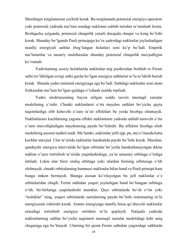 14 
 
Shredinger tenglamasini yechish kerak. Bu tenglamada potensial energiya operatori 
yoki potensial yadroda ma’lum sondagi nuklonni ushlab turishni ta’minlash lozim. 
Boshqacha aytganda, potensial chuqurlik yetarli darajada chuqur va keng bo’lishi 
kerak. Shunday bo’lganda Pauli prinsipiga ko’ra yadrodagi nuklonlar joylashadigan 
manfiy energiyali sathlar (bog’langan holatlar) soni ko’p bo’ladi. Empirik 
ma’lumotlar va nazariy mulohazalar shunday potensial chuqurlik mavjudligini 
ko’rsatadi. 
Yadrolarning asosiy holatlarida nuklonlar eng pastkisidan boshlab to Fermi 
sathi (to’ldirilgan oxirgi sath) gacha bo’lgan energiya sathlarini to’la to’ldirib borish 
kerak.  Shunda yadro minimal energiyaga ega bo’ladi. Sathdagi nuklonlar soni atom 
fizikasidan ma’lum bo’lgan qoidaga o’xshash usulda topiladi. 
Yadro strukturasining bayon etilgan sodda tasviri mustaqil zarralar 
modelining o’zidir. Chunki nuklonlarni o’rta maydon sathlari bo’yicha qayta 
taqsimlashga olib keluvchi o’zaro ta’sir effektlari bu yerda hisobga olinmaydi. 
Nuklonlararo kuchlarning yagona effekti nuklonlarni yadroda ushlab turuvchi o’rta 
o’zaro muvofiqlashgan maydonning paydo bo’lishidir. Bu effektni hisobga olish 
modelning asosini tashkil etadi. Ma’lumki, nuklonlar jufti (pp, pn, nn) o’rtasida katta 
kuchlar mavjud. Ular ta’sirida nuklonlar harakatida paydo bo’lishi kerak. Masalan, 
qandaydir energiya intervalida bo’lgan orbitalar bo’yicha harakatlanayotgan ikkita 
nuklon o’zaro tortishish ta’sirida yaqinlashishiga, ya’ni umumiy orbitaga o’tishga 
intiladi. Lekin ular biror oraliq orbitaga yoki ulardan birining orbitasiga o’tib 
ololmaydi, chunki orbitalarning hammasi nuklonlar bilan band va Pauli prinsipi ham 
bunga imkon bermaydi. Shunga asosan ko’rilayotgan bu juft nuklonlar o’z 
orbitalaridan chiqib, Fermi sathidan yuqori joylashgan band bo’lmagan orbitaga 
o’tib, bir-birlariga yaqinlashishi mumkin. Quyi orbitalarda bo’sh o’rin yoki 
“teshiklar” ning, yuqori orbitalarda zarralarning paydo bo’lishi sistemaning to’la 
energiyasini oshirishi kerak. Ammo energiyaga manfiy hissa qo’shuvchi nuklonlar 
orasidagi tortishish energiya ortishini to’la qoplaydi. Natijada yadroda 
nuklonlarning sathlar bo’yicha taqsimoti mustaqil zarralar modelidagi kabi aniq 
chegaraga ega bo’lmaydi. Ularning bir qismi Fermi sathidan yuqoridagi sathlarda 
