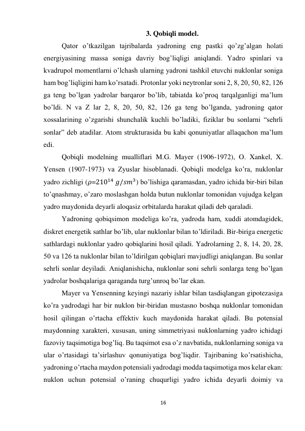 16 
 
3. Qobiqli model. 
Qator o’tkazilgan tajribalarda yadroning eng pastki qo’zg’algan holati 
energiyasining massa soniga davriy bog’liqligi aniqlandi. Yadro spinlari va 
kvadrupol momentlarni o’lchash ularning yadroni tashkil etuvchi nuklonlar soniga 
ham bog’liqligini ham ko’rsatadi. Protonlar yoki neytronlar soni 2, 8, 20, 50, 82, 126 
ga teng bo’lgan yadrolar barqaror bo’lib, tabiatda ko’proq tarqalganligi ma’lum 
bo’ldi. N va Z lar 2, 8, 20, 50, 82, 126 ga teng bo’lganda, yadroning qator 
xossalarining o’zgarishi shunchalik kuchli bo’ladiki, fiziklar bu sonlarni “sehrli 
sonlar” deb atadilar. Atom strukturasida bu kabi qonuniyatlar allaqachon ma’lum 
edi. 
Qobiqli modelning mualliflari M.G. Mayer (1906-1972), O. Xankel, X. 
Yensen (1907-1973) va Zyuslar hisoblanadi. Qobiqli modelga ko’ra, nuklonlar 
yadro zichligi (𝜌=21014 𝑔/𝑠𝑚3) bo’lishiga qaramasdan, yadro ichida bir-biri bilan 
to’qnashmay, o’zaro moslashgan holda butun nuklonlar tomonidan vujudga kelgan 
yadro maydonida deyarli aloqasiz orbitalarda harakat qiladi deb qaraladi. 
Yadroning qobiqsimon modeliga ko’ra, yadroda ham, xuddi atomdagidek, 
diskret energetik sathlar bo’lib, ular nuklonlar bilan to’ldiriladi. Bir-biriga energetic 
sathlardagi nuklonlar yadro qobiqlarini hosil qiladi. Yadrolarning 2, 8, 14, 20, 28, 
50 va 126 ta nuklonlar bilan to’ldirilgan qobiqlari mavjudligi aniqlangan. Bu sonlar 
sehrli sonlar deyiladi. Aniqlanishicha, nuklonlar soni sehrli sonlarga teng bo’lgan 
yadrolar boshqalariga qaraganda turg’unroq bo’lar ekan. 
Mayer va Yensenning keyingi nazariy ishlar bilan tasdiqlangan gipotezasiga 
ko’ra yadrodagi har bir nuklon bir-biridan mustasno boshqa nuklonlar tomonidan 
hosil qilingan o’rtacha effektiv kuch maydonida harakat qiladi. Bu potensial 
maydonning xarakteri, xususan, uning simmetriyasi nuklonlarning yadro ichidagi 
fazoviy taqsimotiga bog’liq. Bu taqsimot esa o’z navbatida, nuklonlarning soniga va 
ular o’rtasidagi ta’sirlashuv qonuniyatiga bog’liqdir. Tajribaning ko’rsatishicha, 
yadroning o’rtacha maydon potensiali yadrodagi modda taqsimotiga mos kelar ekan: 
nuklon uchun potensial o’raning chuqurligi yadro ichida deyarli doimiy va 
