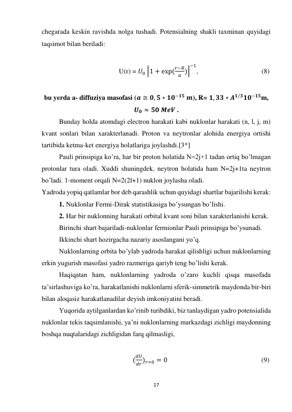 17 
 
chegarada keskin ravishda nolga tushadi. Potensialning shakli taxminan quyidagi 
taqsimot bilan beriladi: 
 
                                             U(r) = 𝑈0 ⌈1 + exp (
𝑟−𝑅
𝑎 )⌉
−1
,                                     (8) 
 
bu yerda a- diffuziya masofasi (𝒂 ≅ 𝟎, 𝟓 ∗ 𝟏𝟎−𝟏𝟓 𝒎), R= 𝟏, 𝟑𝟑 ∗ 𝑨𝟏/𝟑𝟏𝟎−𝟏𝟓m, 
𝑼𝟎 ≈ 𝟓𝟎 𝑴𝒆𝑽 . 
Bunday holda atomdagi electron harakati kabi nuklonlar harakati (n, l, j, m) 
kvant sonlari bilan xarakterlanadi. Proton va neytronlar alohida energiya ortishi 
tartibida ketma-ket energiya holatlariga joylashdi.[3*] 
Pauli prinsipiga ko’ra, har bir proton holatida N=2j+1 tadan ortiq bo’lmagan 
protonlar tura oladi. Xuddi shuningdek, neytron holatida ham N=2j+1ta neytron 
bo’ladi. 1-moment orqali N=2(2l+1) nuklon joylasha oladi. 
Yadroda yopiq qatlamlar bor deb qarashlik uchun quyidagi shartlar bajarilishi kerak: 
1. Nuklonlar Fermi-Dirak statistikasiga bo’ysungan bo’lishi. 
2. Har bir nuklonning harakati orbital kvant soni bilan xarakterlanishi kerak. 
Birinchi shart bajariladi-nuklonlar fermionlar Pauli prinsipiga bo’ysunadi. 
Ikkinchi shart hozirgacha nazariy asoslangani yo’q. 
Nuklonlarning orbita bo’ylab yadroda harakat qilishligi uchun nuklonlarning 
erkin yugurish masofasi yadro razmeriga qariyb teng bo’lishi kerak. 
Haqiqatan ham, nuklonlarning yadroda o’zaro kuchli qisqa masofada 
ta’sirlashuviga ko’ra, harakatlanishi nuklonlarni sferik-simmetrik maydonda bir-biri 
bilan aloqasiz harakatlanadilar deyish imkoniyatini beradi. 
Yuqorida aytilganlardan ko’rinib turibdiki, biz tanlaydigan yadro potensialida 
nuklonlar tekis taqsimlanishi, ya’ni nuklonlarning markazdagi zichligi maydonning 
boshqa nuqtalaridagi zichligidan farq qilmasligi, 
 
                                                     (
𝑑𝑈
𝑑𝑟)𝑟=0 = 0                                                       (9) 
 
