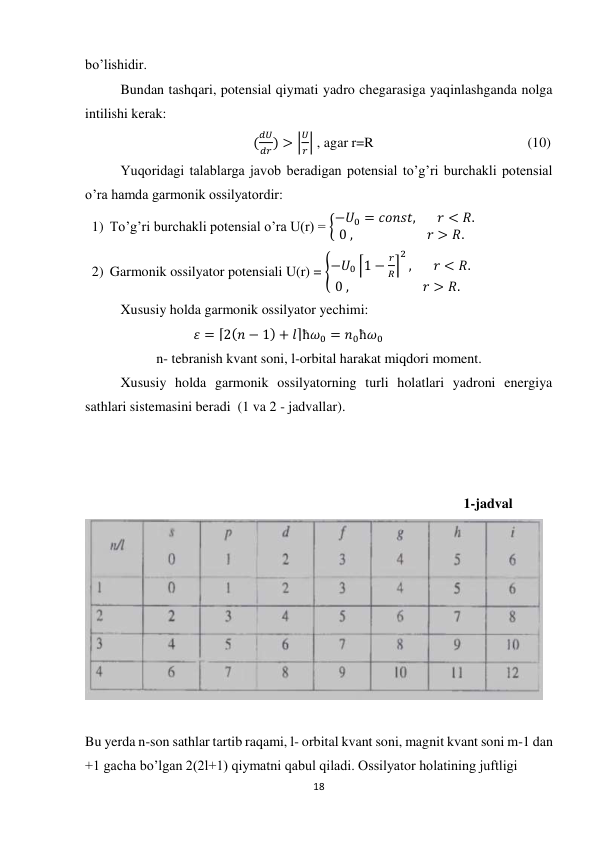 18 
 
bo’lishidir. 
Bundan tashqari, potensial qiymati yadro chegarasiga yaqinlashganda nolga 
intilishi kerak: 
                                                (
𝑑𝑈
𝑑𝑟) > |
𝑈
𝑟| , agar r=R                                            (10) 
Yuqoridagi talablarga javob beradigan potensial to’g’ri burchakli potensial 
o’ra hamda garmonik ossilyatordir: 
1) To’g’ri burchakli potensial o’ra U(r) = {−𝑈0 = 𝑐𝑜𝑛𝑠𝑡,       𝑟 < 𝑅.
0 ,                        𝑟 > 𝑅.   
2) Garmonik ossilyator potensiali U(r) = {−𝑈0 ⌈1 −
𝑟
𝑅⌉
2
,       𝑟 < 𝑅.
0 ,                        𝑟 > 𝑅.  
 
Xususiy holda garmonik ossilyator yechimi: 
                               𝜀 = ⌈2(𝑛 − 1) + 𝑙⌉ħ𝜔0 = 𝑛0ħ𝜔0           
n- tebranish kvant soni, l-orbital harakat miqdori moment. 
Xususiy holda garmonik ossilyatorning turli holatlari yadroni energiya 
sathlari sistemasini beradi  (1 va 2 - jadvallar). 
 
 
 
                                                                                                  1-jadval 
 
 
Bu yerda n-son sathlar tartib raqami, l- orbital kvant soni, magnit kvant soni m-1 dan 
+1 gacha bo’lgan 2(2l+1) qiymatni qabul qiladi. Ossilyator holatining juftligi 
