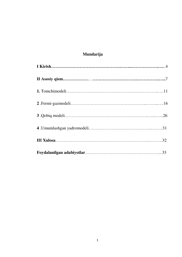 1 
 
 
 
 
 
                                           Mundarija 
Ⅰ Kirish………………………………………….……..……………….…...4 
Ⅱ Asosiy qism…………………………………………….…………….…..7 
1. Tomchimodeli………………………………………………………..….11 
2 .Fermi-gazmodeli……………………………………………...……...….16 
3 .Qobiq modeli…………………………………………………..…...…...26 
4 .Umumlashgan yadromodeli……………………………………..….…..31 
ⅡⅠ Xulosa…….…………………………………………………..……….32 
Foydalanilgan adabiyotlar……………………………………………....33 
 
 
