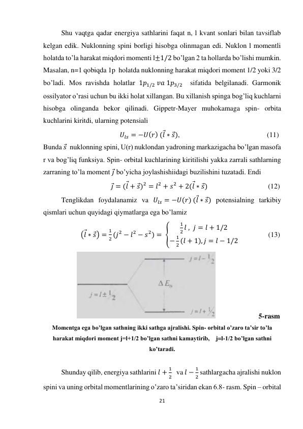 21 
 
Shu vaqtga qadar energiya sathlarini faqat n, l kvant sonlari bilan tavsiflab 
kelgan edik. Nuklonning spini borligi hisobga olinmagan edi. Nuklon l momentli 
holatda to’la harakat miqdori momenti l±1/2 bo’lgan 2 ta hollarda bo’lishi mumkin. 
Masalan, n=1 qobiqda 1p  holatda nuklonning harakat miqdori moment 1/2 yoki 3/2  
bo’ladi. Mos ravishda holatlar 1𝑝1/2 𝑣𝑎 1𝑝3/2  sifatida belgilanadi. Garmonik 
ossilyator o’rasi uchun bu ikki holat xillangan. Bu xillanish spinga bog’liq kuchlarni 
hisobga olinganda bekor qilinadi. Gippetr-Mayer muhokamaga spin- orbita 
kuchlarini kiritdi, ularning potensiali 
                                           𝑈𝑙𝑠 = −𝑈(𝑟) (𝑙⃗∗ 𝑠⃗),                                                 (11) 
Bunda 𝑠⃗  nuklonning spini, U(r) nuklondan yadroning markazigacha bo’lgan masofa 
r va bog’liq funksiya. Spin- orbital kuchlarining kiritilishi yakka zarrali sathlarning 
zarraning to’la moment 𝑗⃗ bo’yicha joylashishiidagi buzilishini tuzatadi. Endi 
                                      𝑗⃗ = (𝑙⃗+ 𝑠⃗)2 = 𝑙2 + 𝑠2 + 2(𝑙⃗∗ 𝑠⃗)                                  (12) 
Tenglikdan foydalanamiz va 𝑈𝑙𝑠 = −𝑈(𝑟) (𝑙⃗∗ 𝑠⃗) potensialning tarkibiy 
qismlari uchun quyidagi qiymatlarga ega bo’lamiz 
                     (𝑙⃗∗ 𝑠⃗) =
1
2 (𝑗2 − 𝑙2 − 𝑠2) = {
1
2 𝑙 , 𝑗 = 𝑙 + 1/2
−
1
2 (𝑙 + 1), 𝑗 = 𝑙 − 1/2
                 (13) 
                   
                        5-rasm 
Momentga ega bo’lgan sathning ikki sathga ajralishi. Spin- orbital o’zaro ta’sir to’la 
harakat miqdori moment j=l+1/2 bo’lgan sathni kamaytirib,    j=l-1/2 bo’lgan sathni 
ko’taradi. 
 
Shunday qilib, energiya sathlarini 𝑙 +
1
2   va 𝑙 −
1
2 sathlargacha ajralishi nuklon 
spini va uning orbital momentlarining o’zaro ta’siridan ekan 6.8- rasm. Spin – orbital 
