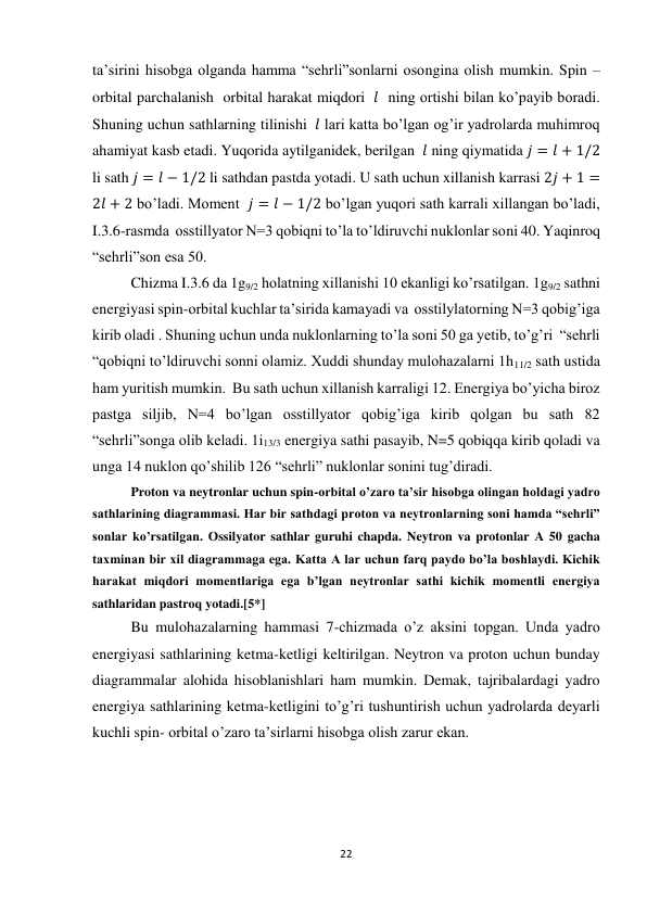 22 
 
ta’sirini hisobga olganda hamma “sehrli”sonlarni osongina olish mumkin. Spin – 
orbital parchalanish  orbital harakat miqdori  𝑙  ning ortishi bilan ko’payib boradi. 
Shuning uchun sathlarning tilinishi  𝑙 lari katta bo’lgan og’ir yadrolarda muhimroq 
ahamiyat kasb etadi. Yuqorida aytilganidek, berilgan  𝑙 ning qiymatida 𝑗 = 𝑙 + 1/2 
li sath 𝑗 = 𝑙 − 1/2 li sathdan pastda yotadi. U sath uchun xillanish karrasi 2𝑗 + 1 =
2𝑙 + 2 bo’ladi. Moment  𝑗 = 𝑙 − 1/2 bo’lgan yuqori sath karrali xillangan bo’ladi, 
I.3.6-rasmda  osstillyator N=3 qobiqni to’la to’ldiruvchi nuklonlar soni 40. Yaqinroq 
“sehrli”son esa 50. 
Chizma I.3.6 da 1g9/2 holatning xillanishi 10 ekanligi ko’rsatilgan. 1g9/2 sathni 
energiyasi spin-orbital kuchlar ta’sirida kamayadi va  osstilylatorning N=3 qobig’iga 
kirib oladi . Shuning uchun unda nuklonlarning to’la soni 50 ga yetib, to’g’ri  “sehrli 
“qobiqni to’ldiruvchi sonni olamiz. Xuddi shunday mulohazalarni 1h11/2 sath ustida 
ham yuritish mumkin.  Bu sath uchun xillanish karraligi 12. Energiya bo’yicha biroz 
pastga siljib, N=4 bo’lgan osstillyator qobig’iga kirib qolgan bu sath 82 
“sehrli”songa olib keladi. 1i13/3 energiya sathi pasayib, N=5 qobiqqa kirib qoladi va 
unga 14 nuklon qo’shilib 126 “sehrli” nuklonlar sonini tug’diradi. 
Proton va neytronlar uchun spin-orbital o’zaro ta’sir hisobga olingan holdagi yadro 
sathlarining diagrammasi. Har bir sathdagi proton va neytronlarning soni hamda “sehrli” 
sonlar ko’rsatilgan. Ossilyator sathlar guruhi chapda. Neytron va protonlar A 50 gacha 
taxminan bir xil diagrammaga ega. Katta A lar uchun farq paydo bo’la boshlaydi. Kichik 
harakat miqdori momentlariga ega b’lgan neytronlar sathi kichik momentli energiya 
sathlaridan pastroq yotadi.[5*] 
Bu mulohazalarning hammasi 7-chizmada o’z aksini topgan. Unda yadro 
energiyasi sathlarining ketma-ketligi keltirilgan. Neytron va proton uchun bunday 
diagrammalar alohida hisoblanishlari ham mumkin. Demak, tajribalardagi yadro 
energiya sathlarining ketma-ketligini to’g’ri tushuntirish uchun yadrolarda deyarli 
kuchli spin- orbital o’zaro ta’sirlarni hisobga olish zarur ekan. 
