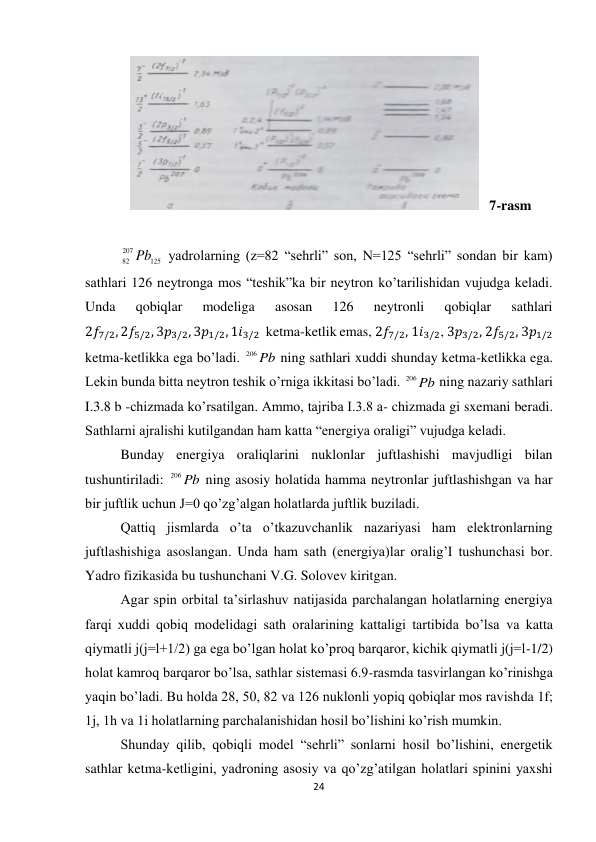 24 
 
             
   7-rasm 
 
125
207
82 Pb  yadrolarning (z=82 “sehrli” son, N=125 “sehrli” sondan bir kam) 
sathlari 126 neytronga mos “teshik”ka bir neytron ko’tarilishidan vujudga keladi. 
Unda 
qobiqlar 
modeliga 
asosan 
126 
neytronli 
qobiqlar 
sathlari 
2𝑓7/2, 2𝑓5/2, 3𝑝3/2, 3𝑝1/2, 1𝑖3/2  ketma-ketlik emas, 2𝑓7/2, 1𝑖3/2, 3𝑝3/2, 2𝑓5/2, 3𝑝1/2  
ketma-ketlikka ega bo’ladi. 
Pb
206
 ning sathlari xuddi shunday ketma-ketlikka ega. 
Lekin bunda bitta neytron teshik o’rniga ikkitasi bo’ladi. 
Pb
206
 ning nazariy sathlari 
I.3.8 b -chizmada ko’rsatilgan. Ammo, tajriba I.3.8 a- chizmada gi sxemani beradi. 
Sathlarni ajralishi kutilgandan ham katta “energiya oraligi” vujudga keladi. 
Bunday energiya oraliqlarini nuklonlar juftlashishi mavjudligi bilan 
tushuntiriladi: 
Pb
206
 ning asosiy holatida hamma neytronlar juftlashishgan va har 
bir juftlik uchun J=0 qo’zg’algan holatlarda juftlik buziladi. 
Qattiq jismlarda o’ta o’tkazuvchanlik nazariyasi ham elektronlarning 
juftlashishiga asoslangan. Unda ham sath (energiya)lar oralig’I tushunchasi bor. 
Yadro fizikasida bu tushunchani V.G. Solovev kiritgan. 
Agar spin orbital ta’sirlashuv natijasida parchalangan holatlarning energiya 
farqi xuddi qobiq modelidagi sath oralarining kattaligi tartibida bo’lsa va katta 
qiymatli j(j=l+1/2) ga ega bo’lgan holat ko’proq barqaror, kichik qiymatli j(j=l-1/2) 
holat kamroq barqaror bo’lsa, sathlar sistemasi 6.9-rasmda tasvirlangan ko’rinishga 
yaqin bo’ladi. Bu holda 28, 50, 82 va 126 nuklonli yopiq qobiqlar mos ravishda 1f; 
1j, 1h va 1i holatlarning parchalanishidan hosil bo’lishini ko’rish mumkin. 
Shunday qilib, qobiqli model “sehrli” sonlarni hosil bo’lishini, energetik 
sathlar ketma-ketligini, yadroning asosiy va qo’zg’atilgan holatlari spinini yaxshi 
