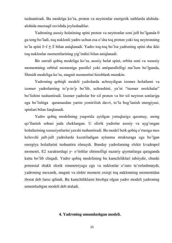 25 
 
tushuntiradi. Bu modelga ko’ra, proton va neytronlar energetik sathlarda alohida-
alohida mustaqil ravishda joylashadilar. 
Yadroning asosiy holatining spini proton va neytronlar soni juft bo’lganda 0 
ga teng bo’ladi, toq nuklonli yadro uchun esa o’sha toq proton yoki toq neytronning 
to’la spini I=𝑙 ± 𝑆 bilan aniqlanadi. Yadro toq-toq bo’lsa yadroning spini shu ikki 
toq nuklonlar momentlarining yig’indisi bilan aniqlanadi. 
Bir zarrali qobiq modeliga ko’ra, asosiy holat spini, orbita soni va xususiy 
momentning orbital momentga parallel yoki antiparallelligi ma’lum bo’lganda, 
Shmidt modeliga ko’ra, magnit momentini hisoblash mumkin. 
Yadroning qobiqli modeli yadrolarda uchraydigan izomer holatlarni va 
izomer yadrolarning to’p-to’p bo’lib, uchrashini, ya’ni “isomer orolchalar” 
bo’lishini tushuntiradi. Izomer yadrolar bir xil proton va bir xil neytron sonlariga 
ega bo’lishiga  qaramasdan yarim yemirilish davri, to’la bog’lanish energiyasi, 
spinlari bilan farqlanadi. 
Yadro qobiq modelining yuqorida aytilgan yutuqlariga qaramay, uning 
qo’llanish sohasi juda cheklangan. U sferik yadrolar asosiy va uyg’ongan 
holatlarining xususiyatlarini yaxshi tushuntiradi. Bu model berk qobiq o’rtasiga mos 
keluvchi juft-juft yadrolarda kuzatiladigan aylanma strukturaga ega bo’lgan 
energiya holatlarini tushuntira olmaydi. Bunday yadrolarning elektr kvadrupol 
momenti, E2 xarakterdagi 𝛾- o’tishlar ehtimolligi nazariy qiymatlarga qaraganda 
katta bo’lib chiqadi. Yadro qobiq modelining bu kamchiliklari tabiiydir, chunki 
potensial shakli sferik simmetriyaga ega va nuklonlar o’zaro ta’sirlashmaydi, 
yadroning mexanik, magnit va elektr moment oxirgi toq nuklonning momentidan 
iborat deb faraz qilindi. Bu kamchiliklarni hisobga olgan yadro modeli yadroning 
umumlashgan modeli deb ataladi. 
 
              
 
                        4. Yadroning umumlashgan modeli. 
