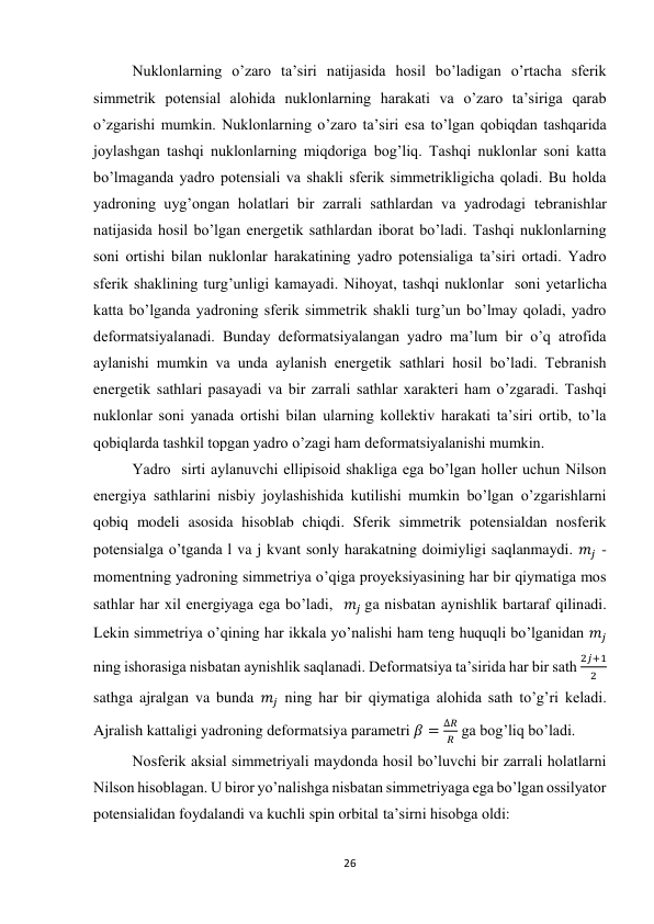 26 
 
Nuklonlarning o’zaro ta’siri natijasida hosil bo’ladigan o’rtacha sferik 
simmetrik potensial alohida nuklonlarning harakati va o’zaro ta’siriga qarab 
o’zgarishi mumkin. Nuklonlarning o’zaro ta’siri esa to’lgan qobiqdan tashqarida 
joylashgan tashqi nuklonlarning miqdoriga bog’liq. Tashqi nuklonlar soni katta 
bo’lmaganda yadro potensiali va shakli sferik simmetrikligicha qoladi. Bu holda 
yadroning uyg’ongan holatlari bir zarrali sathlardan va yadrodagi tebranishlar 
natijasida hosil bo’lgan energetik sathlardan iborat bo’ladi. Tashqi nuklonlarning 
soni ortishi bilan nuklonlar harakatining yadro potensialiga ta’siri ortadi. Yadro 
sferik shaklining turg’unligi kamayadi. Nihoyat, tashqi nuklonlar  soni yetarlicha 
katta bo’lganda yadroning sferik simmetrik shakli turg’un bo’lmay qoladi, yadro 
deformatsiyalanadi. Bunday deformatsiyalangan yadro ma’lum bir o’q atrofida 
aylanishi mumkin va unda aylanish energetik sathlari hosil bo’ladi. Tebranish 
energetik sathlari pasayadi va bir zarrali sathlar xarakteri ham o’zgaradi. Tashqi 
nuklonlar soni yanada ortishi bilan ularning kollektiv harakati ta’siri ortib, to’la 
qobiqlarda tashkil topgan yadro o’zagi ham deformatsiyalanishi mumkin. 
Yadro  sirti aylanuvchi ellipisoid shakliga ega bo’lgan holler uchun Nilson 
energiya sathlarini nisbiy joylashishida kutilishi mumkin bo’lgan o’zgarishlarni 
qobiq modeli asosida hisoblab chiqdi. Sferik simmetrik potensialdan nosferik 
potensialga o’tganda l va j kvant sonly harakatning doimiyligi saqlanmaydi. 𝑚𝑗 -
momentning yadroning simmetriya o’qiga proyeksiyasining har bir qiymatiga mos 
sathlar har xil energiyaga ega bo’ladi,  𝑚𝑗 ga nisbatan aynishlik bartaraf qilinadi. 
Lekin simmetriya o’qining har ikkala yo’nalishi ham teng huquqli bo’lganidan 𝑚𝑗 
ning ishorasiga nisbatan aynishlik saqlanadi. Deformatsiya ta’sirida har bir sath 
2𝑗+1
2   
sathga ajralgan va bunda 𝑚𝑗 ning har bir qiymatiga alohida sath to’g’ri keladi. 
Ajralish kattaligi yadroning deformatsiya parametri 𝛽 =
∆𝑅
𝑅  ga bog’liq bo’ladi. 
Nosferik aksial simmetriyali maydonda hosil bo’luvchi bir zarrali holatlarni 
Nilson hisoblagan. U biror yo’nalishga nisbatan simmetriyaga ega bo’lgan ossilyator 
potensialidan foydalandi va kuchli spin orbital ta’sirni hisobga oldi: 
 
