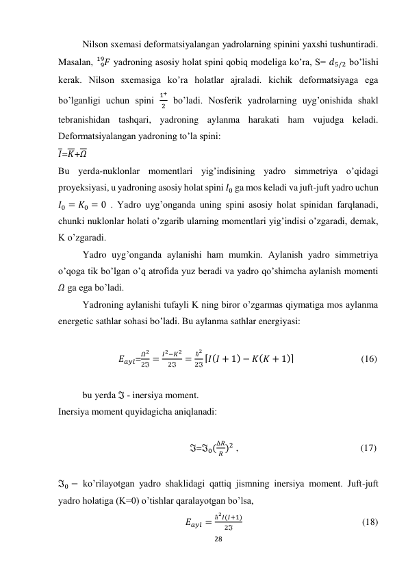 28 
 
Nilson sxemasi deformatsiyalangan yadrolarning spinini yaxshi tushuntiradi. 
Masalan, 
𝐹
9
19  yadroning asosiy holat spini qobiq modeliga ko’ra, S= 𝑑5/2 bo’lishi 
kerak. Nilson sxemasiga ko’ra holatlar ajraladi. kichik deformatsiyaga ega 
bo’lganligi uchun spini 
1+
2  bo’ladi. Nosferik yadrolarning uyg’onishida shakl 
tebranishidan tashqari, yadroning aylanma harakati ham vujudga keladi. 
Deformatsiyalangan yadroning to’la spini: 
𝐼=𝐾+𝛺 
Bu yerda-nuklonlar momentlari yig’indisining yadro simmetriya o’qidagi 
proyeksiyasi, u yadroning asosiy holat spini 𝐼0 ga mos keladi va juft-juft yadro uchun 
𝐼0 = 𝐾0 = 0 . Yadro uyg’onganda uning spini asosiy holat spinidan farqlanadi, 
chunki nuklonlar holati o’zgarib ularning momentlari yig’indisi o’zgaradi, demak, 
K o’zgaradi. 
Yadro uyg’onganda aylanishi ham mumkin. Aylanish yadro simmetriya 
o’qoga tik bo’lgan o’q atrofida yuz beradi va yadro qo’shimcha aylanish momenti 
𝛺 ga ega bo’ladi. 
Yadroning aylanishi tufayli K ning biror o’zgarmas qiymatiga mos aylanma 
energetic sathlar sohasi bo’ladi. Bu aylanma sathlar energiyasi: 
 
               𝐸𝑎𝑦𝑙=
𝛺2
2ℑ =
𝐼2−𝐾2
2ℑ
=
ħ2
2ℑ ⌈𝐼(𝐼 + 1) − 𝐾(𝐾 + 1)⌉                            (16) 
 
bu yerda ℑ - inersiya moment. 
Inersiya moment quyidagicha aniqlanadi: 
 
                                                       ℑ=ℑ0(
∆𝑅
𝑅 )2 ,                                                   (17) 
 
ℑ0 − ko’rilayotgan yadro shaklidagi qattiq jismning inersiya moment. Juft-juft 
yadro holatiga (K=0) o’tishlar qaralayotgan bo’lsa, 
                                                     𝐸𝑎𝑦𝑙 =
ħ2𝐼(𝐼+1)
2ℑ
                                                  (18) 
