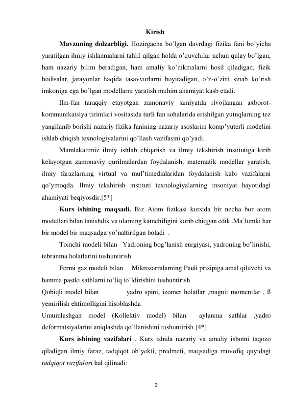 2 
 
Kirish 
Mavzuning dolzarbligi. Hozirgacha bo’lgan davrdagi fizika fani bo’yicha 
yaratilgan ilmiy ishlanmalarni tahlil qilgan holda o’quvchilar uchun qulay bo’lgan, 
ham nazariy bilim beradigan, ham amaliy ko’nikmalarni hosil qiladigan, fizik 
hodisalar, jarayonlar haqida tasavvurlarni boyitadigan, o’z-o’zini sinab ko’rish 
imkoniga ega bo’lgan modellarni yaratish muhim ahamiyat kasb etadi. 
Ilm-fan taraqqiy etayotgan zamonaviy jamiyatda rivojlangan axborot-
kommunikatsiya tizimlari vositasida turli fan sohalarida erishilgan yutuqlarning tez 
yangilanib borishi nazariy fizika fanining nazariy asoslarini komp’yuterli modelini 
ishlab chiqish texnologiyalarini qo’llash vazifasini qo’yadi. 
Mamlakatimiz ilmiy ishlab chiqarish va ilmiy tekshirish institutiga kirib 
kelayotgan zamonaviy qurilmalardan foydalanish, matematik modellar yaratish, 
ilmiy farazlarning virtual va mul’timedialaridan foydalanish kabi vazifalarni 
qo’ymoqda. Ilmiy tekshirish instituti texnologiyalarning insoniyat hayotidagi 
ahamiyati beqiyosdir.[5*] 
Kurs ishining maqsadi. Biz Atom fizikasi kursida bir necha bor atom 
modellari bilan tanishdik va ularning kamchiligini korib chiqgan edik .Maʼlumki har 
bir model bir maqsadga yoʼnaltirilgan boladi  . 
Tomchi modeli bilan   Yadroning bogʼlanish enrgiyasi, yadroning boʼlinishi, 
tebranma holatlarini tushuntirish 
Fermi gaz modeli bilan     Mikrozarralarning Pauli prisipiga amal qiluvchi va 
hamma pastki sathlarni to’liq to’ldirishini tushuntirish 
Qobiqli model bilan           yadro spini, izomer holatlar ,magnit momentlar , ß  
yemirilish ehtimolligini hisoblashda 
Umumlashgan model (Kollektiv model) bilan  aylanma sathlar ,yadro 
deformatsiyalarini aniqlashda qoʼllanishini tushuntirish.[4*] 
Kurs ishining vazifalari . Kurs ishida nazariy va amaliy isbotni taqozo 
qiladigan ilmiy faraz, tadqiqot ob’yekti, predmeti, maqsadiga muvofiq quyidagi 
tadqiqot vazifalari hal qilinadi: 
