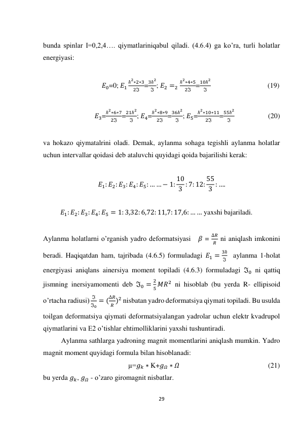 29 
 
 
bunda spinlar I=0,2,4…. qiymatlariniqabul qiladi. (4.6.4) ga ko’ra, turli holatlar 
energiyasi: 
 
                                 𝐸0=0; 𝐸1
ħ2∗2∗3
2ℑ =
3ħ2
ℑ ; 𝐸2 =2
ħ2∗4∗5
2ℑ =
10ħ2
ℑ                                 (19) 
 
                             𝐸3=
ħ2∗6∗7
2ℑ =
21ħ2
ℑ ; 𝐸4=
ħ2∗8∗9
2ℑ =
36ħ2
ℑ ; 𝐸5=
ħ2∗10∗11
2ℑ
=
55ħ2
ℑ                    (20) 
 
va hokazo qiymatalrini oladi. Demak, aylanma sohaga tegishli aylanma holatlar 
uchun intervallar qoidasi deb ataluvchi quyidagi qoida bajarilishi kerak: 
 
𝐸1: 𝐸2: 𝐸3: 𝐸4: 𝐸5: … … − 1: 10
3 : 7: 12: 55
3 : …. 
 
          𝐸1: 𝐸2: 𝐸3: 𝐸4: 𝐸5 = 1: 3,32: 6,72: 11,7: 17,6: … … yaxshi bajariladi. 
 
Aylanma holatlarni o’rganish yadro deformatsiyasi    𝛽 = 
∆𝑅
𝑅  ni aniqlash imkonini 
beradi. Haqiqatdan ham, tajribada (4.6.5) formuladagi 𝐸1 =
3ħ
ℑ   aylanma 1-holat 
energiyasi aniqlans ainersiya moment topiladi (4.6.3) formuladagi ℑ0 ni qattiq 
jismning inersiyamomenti deb ℑ0 =
2
5 𝑀𝑅2 ni hisoblab (bu yerda R- ellipisoid 
o’rtacha radiusi) 
ℑ
ℑ0 = (
∆𝑅
𝑅 )2 nisbatan yadro deformatsiya qiymati topiladi. Bu usulda 
toilgan deformatsiya qiymati deformatsiyalangan yadrolar uchun elektr kvadrupol 
qiymatlarini va E2 o’tishlar ehtimolliklarini yaxshi tushuntiradi. 
Aylanma sathlarga yadroning magnit momentlarini aniqlash mumkin. Yadro 
magnit moment quyidagi formula bilan hisoblanadi: 
                                                µ=𝑔𝑘 ∗ K+𝑔𝛺 ∗ 𝛺                                                  (21) 
bu yerda 𝑔𝑘, 𝑔𝛺 - o’zaro giromagnit nisbatlar. 
