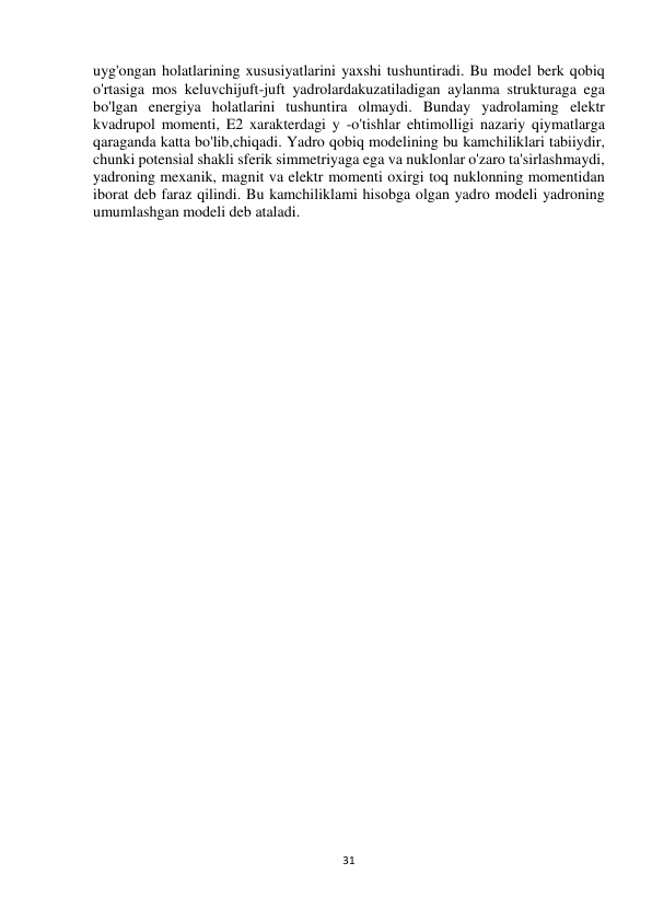 31 
 
uyg'ongan holatlarining xususiyatlarini yaxshi tushuntiradi. Bu model berk qobiq 
o'rtasiga mos keluvchijuft-juft yadrolardakuzatiladigan aylanma strukturaga ega 
bo'lgan energiya holatlarini tushuntira olmaydi. Bunday yadrolaming elektr 
kvadrupol momenti, E2 xarakterdagi y -o'tishlar ehtimolligi nazariy qiymatlarga 
qaraganda katta bo'lib,chiqadi. Yadro qobiq modelining bu kamchiliklari tabiiydir, 
chunki potensial shakli sferik simmetriyaga ega va nuklonlar o'zaro ta'sirlashmaydi, 
yadroning mexanik, magnit va elektr momenti oxirgi toq nuklonning momentidan 
iborat deb faraz qilindi. Bu kamchiliklami hisobga olgan yadro modeli yadroning 
umumlashgan modeli deb ataladi. 
 
 
 
