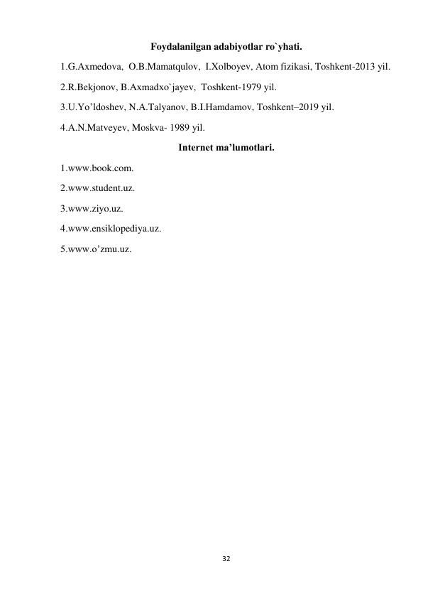 32 
 
Foydalanilgan adabiyotlar ro`yhati. 
1.G.Axmedova,  O.B.Mamatqulov,  I.Xolboyev, Atom fizikasi, Toshkent-2013 yil. 
2.R.Bekjonov, B.Axmadxo`jayev,  Toshkent-1979 yil. 
3.U.Yoʼldoshev, N.A.Talyanov, B.I.Hamdamov, Toshkent–2019 yil. 
4.A.N.Matveyev, Moskva- 1989 yil. 
Internet maʼlumotlari. 
1.www.book.com. 
2.www.student.uz. 
3.www.ziyo.uz. 
4.www.ensiklopediya.uz. 
5.www.oʼzmu.uz. 
 
