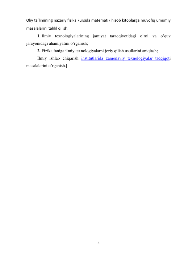 3 
 
Oliy ta’limining nazariy fizika kursida matematik hisob kitoblarga muvofiq umumiy 
masalalarini tahlil qilish; 
1. Ilmiy texnologiyalarining jamiyat taraqqiyotidagi o’rni va o’quv 
jarayonidagi ahamiyatini o’rganish; 
2. Fizika faniga ilmiy texnologiyalarni joriy qilish usullarini aniqlash; 
Ilmiy ishlab chiqarish institutlarida zamonaviy texnologiyalar tadqiqoti 
masalalarini o’rganish.[ 
                                                  
 
 
 
 
 
 
 
 
 
 
 
 
 
 
 
