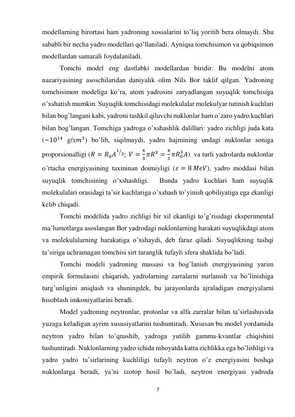 7 
 
modellarning birortasi ham yadroning xossalarini to’liq yoritib bera olmaydi. Shu 
sababli bir necha yadro modellari qo’llaniladi. Ayniqsa tomchisimon va qobiqsimon 
modellardan samarali foydalaniladi. 
Tomchi model eng dastlabki modellardan biridir. Bu modelni atom 
nazariyasining asoschilaridan daniyalik olim Nils Bor taklif qilgan. Yadroning 
tomchisimon modeliga ko’ra, atom yadrosini zaryadlangan suyuqlik tomchisiga 
o’xshatish mumkin. Suyuqlik tomchisidagi molekulalar molekulyar tutinish kuchlari 
bilan bog’langani kabi, yadroni tashkil qiluvchi nuklonlar ham o’zaro yadro kuchlari 
bilan bog’langan. Tomchiga yadroga o’xshashlik dalillari: yadro zichligi juda kata 
(~1014 g/𝑠𝑚3) bo’lib, siqilmaydi, yadro hajmining undagi nuklonlar soniga 
proporsionalligi (𝑅 = 𝑅0𝐴
1 3
⁄ ;  𝑉 =
4
3 𝜋𝑅3 =
4
3 𝜋𝑅0
3𝐴)  va turli yadrolarda nuklonlar 
o’rtacha energiyasining taxminan doimiyligi (𝜀 = 8 𝑀𝑒𝑉), yadro moddasi bilan 
suyuqlik tomchisining o’xshashligi.  Bunda yadro kuchlari ham suyuqlik 
molekulalari orasidagi ta’sir kuchlariga o’xshash to’yinish qobiliyatiga ega ekanligi 
kelib chiqadi. 
Tomchi modelida yadro zichligi bir xil ekanligi to’g’risidagi eksperimental 
ma’lumotlarga asoslangan Bor yadrodagi nuklonlarning harakati suyuqlikdagi atom 
va molekulalarning harakatiga o’xshaydi, deb faraz qiladi. Suyuqlikning tashqi 
ta’siriga uchramagan tomchisi sirt taranglik tufayli sfera shaklida bo’ladi. 
Tomchi modeli yadroning massasi va bog’lanish energiyasining yarim 
empirik formulasini chiqarish, yadrolarning zarralarni nurlanish va bo’linishiga 
turg’unligini aniqlash va shuningdek, bu jarayonlarda ajraladigan energiyalarni 
hisoblash imkoniyatlarini beradi. 
Model yadroning neytronlar, protonlar va alfa zarralar bilan ta’sirlashuvida 
yuzaga keladigan ayrim xususiyatlarini tushuntiradi. Xususan bu model yordamida 
neytron yadro bilan to’qnashib, yadroga yutilib gamma-kvantlar chiqishini 
tushuntiradi. Nuklonlarning yadro ichida nihoyatda katta zichlikka ega bo’lishligi va 
yadro yadro ta’sirlarining kuchliligi tufayli neytron o’z energiyasini boshqa 
nuklonlarga beradi, ya’ni izotop hosil bo’ladi, neytron energiyasi yadroda 
