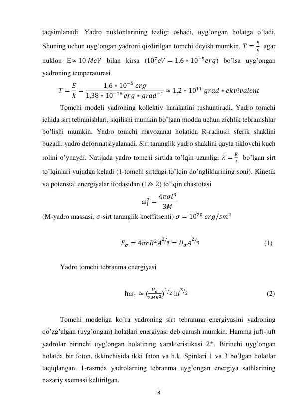 8 
 
taqsimlanadi. Yadro nuklonlarining tezligi oshadi, uyg’ongan holatga o’tadi. 
Shuning uchun uyg’ongan yadroni qizdirilgan tomchi deyish mumkin. 𝑇 =
𝐸
𝑘  agar 
nuklon E≈ 10 𝑀𝑒𝑉 bilan kirsa (107𝑒𝑉 = 1,6 ∗ 10−5𝑒𝑟𝑔) bo’lsa uyg’ongan 
yadroning temperaturasi 
𝑇 = 𝐸
𝑘 =
1,6 ∗ 10−5 𝑒𝑟𝑔
1,38 ∗ 10−16 𝑒𝑟𝑔 ∗ 𝑔𝑟𝑎𝑑−1 ≈ 1,2 ∗ 1011 𝑔𝑟𝑎𝑑 ∗ 𝑒𝑘𝑣𝑖𝑣𝑎𝑙𝑒𝑛𝑡 
Tomchi modeli yadroning kollektiv harakatini tushuntiradi. Yadro tomchi 
ichida sirt tebranishlari, siqilishi mumkin bo’lgan modda uchun zichlik tebranishlar 
bo’lishi mumkin. Yadro tomchi muvozanat holatida R-radiusli sferik shaklini 
buzadi, yadro deformatsiyalanadi. Sirt taranglik yadro shaklini qayta tiklovchi kuch 
rolini o’ynaydi. Natijada yadro tomchi sirtida to’lqin uzunligi 𝜆 =
𝑅
𝑙  bo’lgan sirt 
to’lqinlari vujudga keladi (1-tomchi sirtdagi to’lqin do’ngliklarining soni). Kinetik 
va potensial energiyalar ifodasidan (1≫ 2) to’lqin chastotasi 
𝜔𝑙
2 = 4𝜋𝜎𝑙3
3𝑀  
(M-yadro massasi, 𝜎-sirt taranglik koeffitsenti) 𝜎 = 1020 𝑒𝑟𝑔/𝑠𝑚2 
 
                                             𝐸𝜎 = 4𝜋𝜎𝑅2𝐴
2 3
⁄ = 𝑈𝜎𝐴
2 3
⁄                                      (1)               
 
Yadro tomchi tebranma energiyasi 
 
                                               ћ𝜔1 ≈ (
𝑈𝜎
3𝑀𝑅2)
1 2
⁄  ћ𝑙
3 2
⁄                                              (2) 
 
Tomchi modeliga ko’ra yadroning sirt tebranma energiyasini yadroning 
qo’zg’algan (uyg’ongan) holatlari energiyasi deb qarash mumkin. Hamma juft-juft 
yadrolar birinchi uyg’ongan holatining xarakteristikasi 2+. Birinchi uyg’ongan 
holatda bir foton, ikkinchisida ikki foton va h.k. Spinlari 1 va 3 bo’lgan holatlar 
taqiqlangan. 1-rasmda yadrolarning tebranma uyg’ongan energiya sathlarining 
nazariy sxemasi keltirilgan. 
