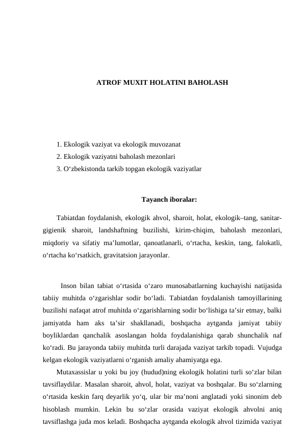 ATROF MUXIT HOLATINI BAHOLASH
1. Ekologik vaziyat va ekologik muvozanat
2. Ekologik vaziyatni baholash mezonlari
3. O‘zbekistonda tarkib topgan ekologik vaziyatlar
Tayanch iboralar:
Tabiatdan foydalanish, ekologik ahvol, sharoit, holat, ekologik–tang, sanitar-
gigienik  sharoit,  landshaftning  buzilishi,  kirim-chiqim,  baholash  mezonlari,
miqdoriy va sifatiy ma’lumotlar, qanoatlanarli, o‘rtacha, keskin, tang, falokatli,
o‘rtacha ko‘rsatkich, gravitatsion jarayonlar.
Inson bilan tabiat o‘rtasida o‘zaro munosabatlarning kuchayishi natijasida
tabiiy muhitda o‘zgarishlar sodir bo‘ladi. Tabiatdan foydalanish tamoyillarining
buzilishi nafaqat atrof muhitda o‘zgarishlarning sodir bo‘lishiga ta’sir etmay, balki
jamiyatda  ham  aks  ta’sir  shakllanadi,  boshqacha  aytganda  jamiyat  tabiiy
boyliklardan  qanchalik  asoslangan  holda  foydalanishiga  qarab  shunchalik  naf
ko‘radi. Bu jarayonda tabiiy muhitda turli darajada vaziyat tarkib topadi. Vujudga
kelgan ekologik vaziyatlarni o‘rganish amaliy ahamiyatga ega. 
Mutaxassislar u yoki bu joy (hudud)ning ekologik holatini turli so‘zlar bilan
tavsiflaydilar. Masalan sharoit, ahvol, holat, vaziyat va boshqalar. Bu so‘zlarning
o‘rtasida keskin farq deyarlik yo‘q, ular bir ma’noni anglatadi yoki sinonim deb
hisoblash  mumkin.  Lekin  bu  so‘zlar  orasida  vaziyat  ekologik  ahvolni  aniq
tavsiflashga juda mos keladi. Boshqacha aytganda ekologik ahvol tizimida vaziyat
