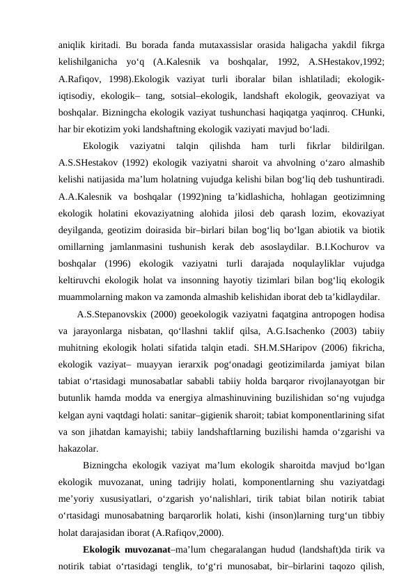 aniqlik kiritadi. Bu borada fanda mutaxassislar orasida haligacha yakdil fikrga
kelishilganicha  yo‘q  (A.Kalesnik  va  boshqalar,  1992,  A.SHestakov,1992;
A.Rafiqov,  1998).Ekologik  vaziyat  turli  iboralar  bilan  ishlatiladi;  ekologik-
iqtisodiy,  ekologik–  tang,  sotsial–ekologik,  landshaft  ekologik,  geovaziyat  va
boshqalar. Bizningcha ekologik vaziyat tushunchasi haqiqatga yaqinroq. CHunki,
har bir ekotizim yoki landshaftning ekologik vaziyati mavjud bo‘ladi. 
Ekologik  vaziyatni  talqin  qilishda  ham  turli  fikrlar  bildirilgan.
A.S.SHestakov (1992) ekologik vaziyatni sharoit va ahvolning o‘zaro almashib
kelishi natijasida ma’lum holatning vujudga kelishi bilan bog‘liq deb tushuntiradi.
A.A.Kalesnik  va  boshqalar  (1992)ning  ta’kidlashicha,  hohlagan  geotizimning
ekologik  holatini  ekovaziyatning  alohida  jilosi  deb  qarash  lozim,  ekovaziyat
deyilganda, geotizim doirasida bir–birlari bilan bog‘liq bo‘lgan abiotik va biotik
omillarning  jamlanmasini  tushunish  kerak  deb  asoslaydilar.  B.I.Kochurov  va
boshqalar  (1996)  ekologik  vaziyatni  turli  darajada  noqulayliklar  vujudga
keltiruvchi ekologik holat va insonning hayotiy tizimlari bilan bog‘liq ekologik
muammolarning makon va zamonda almashib kelishidan iborat deb ta’kidlaydilar.
A.S.Stepanovskix (2000) geoekologik vaziyatni faqatgina antropogen hodisa
va  jarayonlarga  nisbatan,  qo‘llashni  taklif  qilsa,  A.G.Isachenko  (2003)  tabiiy
muhitning ekologik holati sifatida talqin etadi. SH.M.SHaripov (2006) fikricha,
ekologik  vaziyat–  muayyan  ierarxik  pog‘onadagi  geotizimilarda  jamiyat  bilan
tabiat o‘rtasidagi munosabatlar sababli tabiiy holda barqaror rivojlanayotgan bir
butunlik hamda modda va energiya almashinuvining buzilishidan so‘ng vujudga
kelgan ayni vaqtdagi holati: sanitar–gigienik sharoit; tabiat komponentlarining sifat
va son jihatdan kamayishi; tabiiy landshaftlarning buzilishi hamda o‘zgarishi va
hakazolar.
 Bizningcha ekologik vaziyat ma’lum ekologik sharoitda mavjud bo‘lgan
ekologik  muvozanat,  uning  tadrijiy  holati,  komponentlarning  shu  vaziyatdagi
me’yoriy  xususiyatlari,  o‘zgarish  yo‘nalishlari,  tirik  tabiat  bilan  notirik  tabiat
o‘rtasidagi munosabatning barqarorlik holati, kishi (inson)larning turg‘un tibbiy
holat darajasidan iborat (A.Rafiqov,2000).
Ekologik muvozanat–ma’lum chegaralangan hudud (landshaft)da tirik va
notirik tabiat o‘rtasidagi tenglik, to‘g‘ri munosabat, bir–birlarini taqozo qilish,
