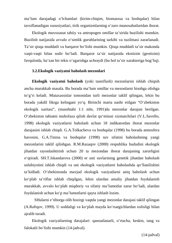 ma’lum  darajadagi  o‘lchamlari  (kirim-chiqim,  biomasssa  va  boshqalar)  bilan
tavsiflanadigan xususiyatlari, tirik organizmlarning o‘zaro munosabatlaridan iborat.
Ekologik muvozanat tabiiy va antropogen omillar ta’sirida buzilishi mumkin.
Buzilish natijasida avvalo o‘simlik guruhlarining tarkibi va tuzilmasi zararlanadi.
Ta’sir qisqa muddatli va barqaror bo‘lishi mumkin. Qisqa muddatli ta’sir makonda
vaqti-vaqti  bilan  sodir  bo‘ladi.  Barqaror  ta’sir  natijasida  ekotizim  (geotizim)
favqulotda, ba’zan bir tekis o‘zgarishga uchraydi (bu hol ta’sir xarakteriga bog‘liq).
3.2.Ekologik vaziyatni baholash mezonlari
Ekologik vaziyatni baholash (yoki tasniflash) mezonlarini ishlab chiqish
ancha murakkab masala. Bu borada ma’lum omillar va mezonlarni hisobga olishga
to‘g‘ri keladi. Mutaxassislar tomonidan turli mezonlar taklif qilingan, lekin bu
borada yakdil fikrga kelingani yo‘q. Birinchi marta nashr etilgan “O‘zbekiston
ekologik  xaritasi”,  (masshtabi  1:1  mln,  1991)da  mezonlar  darajasi  berilgan.
O‘zbekiston tabiatni muhofaza qilish davlat qo‘mitasi xizmatchilari (V.L.Savello,
1998)  ekologik  vaziyatlarni  baholash  uchun  18  indikatordan  iborat  mezonlar
darajasini ishlab chiqdi. G.A.Tolkacheva va boshqalar (1998) bu borada atmosfera
havosini,  G.A.Tinina  va  boshqalar  (1998)  suv  sifatini  baholashning  yangi
mezonlarini taklif qilishgan. R.M.Razaqov (2000) respublika hududini ekologik
jihatdan  rayonlashtirish  uchun  20  ta  mezondan  iborat  darajaning  zarurligini
o‘qtiradi. SH.T.Iskandarova (2000) er usti suvlarining genetik jihatdan baholash
uslubiyotini ishlab chiqdi va uni ekologik vaziyatlarni baholashda qo‘llanilishini
ta’kidladi.  O‘zbekistonda  mavjud  ekologik  vaziyatlarni  aniq  baholash  uchun
ko‘plab  ta’riflar  ishlab  chiqilgan,  lekin  ulardan  amaliy  jihatdan  foydalanish
murakkab, avvalo ko‘plab miqdoriy va sifatiy ma’lumotlar zarur bo‘ladi, ulardan
foydalanish uchun ko‘p ma’lumotlarni qayta ishlash lozim. 
SHularni e’tiborga olib hozirgi vaqtda yangi mezonlar darajasi taklif qilingan
(A.Rafiqov, 1999). U soddaligi va ko‘plab mayda ko‘rsatgichlardan xolisligi bilan
ajralib turadi. 
Ekologik vaziyatlarning darajalari: qanoatlanarli, o‘rtacha, keskin, tang va
falokatli bo‘lishi mumkin (14-jadval).
(14-jadval)
