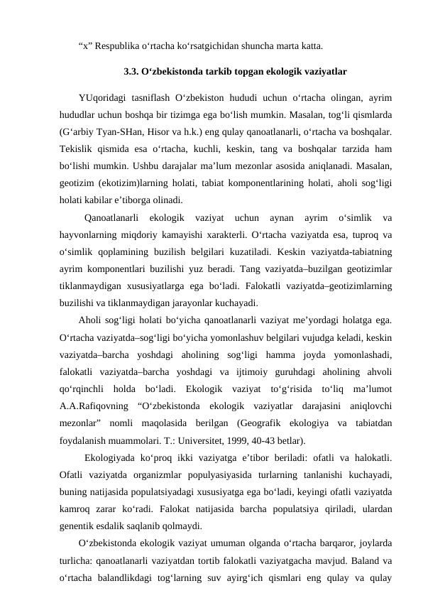 “x” Respublika o‘rtacha ko‘rsatgichidan shuncha marta katta.
3.3. O‘zbekistonda tarkib topgan ekologik vaziyatlar
YUqoridagi  tasniflash  O‘zbekiston  hududi  uchun  o‘rtacha  olingan,  ayrim
hududlar uchun boshqa bir tizimga ega bo‘lish mumkin. Masalan, tog‘li qismlarda
(G‘arbiy Tyan-SHan, Hisor va h.k.) eng qulay qanoatlanarli, o‘rtacha va boshqalar.
Tekislik  qismida  esa  o‘rtacha,  kuchli,  keskin,  tang  va  boshqalar  tarzida  ham
bo‘lishi mumkin. Ushbu darajalar ma’lum mezonlar asosida aniqlanadi. Masalan,
geotizim (ekotizim)larning holati, tabiat komponentlarining holati, aholi sog‘ligi
holati kabilar e’tiborga olinadi. 
Qanoatlanarli  ekologik  vaziyat  uchun  aynan  ayrim  o‘simlik  va
hayvonlarning miqdoriy kamayishi xarakterli. O‘rtacha vaziyatda esa, tuproq va
o‘simlik  qoplamining  buzilish  belgilari  kuzatiladi.  Keskin  vaziyatda-tabiatning
ayrim komponentlari buzilishi yuz beradi. Tang vaziyatda–buzilgan geotizimlar
tiklanmaydigan  xususiyatlarga  ega  bo‘ladi.  Falokatli  vaziyatda–geotizimlarning
buzilishi va tiklanmaydigan jarayonlar kuchayadi.
Aholi sog‘ligi holati bo‘yicha qanoatlanarli vaziyat me’yordagi holatga ega.
O‘rtacha vaziyatda–sog‘ligi bo‘yicha yomonlashuv belgilari vujudga keladi, keskin
vaziyatda–barcha  yoshdagi  aholining  sog‘ligi  hamma  joyda  yomonlashadi,
falokatli  vaziyatda–barcha  yoshdagi  va  ijtimoiy  guruhdagi  aholining  ahvoli
qo‘rqinchli  holda  bo‘ladi.  Ekologik  vaziyat  to‘g‘risida  to‘liq  ma’lumot
A.A.Rafiqovning  “O‘zbekistonda  ekologik  vaziyatlar  darajasini  aniqlovchi
mezonlar”  nomli  maqolasida  berilgan  (Geografik  ekologiya  va  tabiatdan
foydalanish muammolari. T.: Universitet, 1999, 40-43 betlar).
Ekologiyada  ko‘proq  ikki  vaziyatga  e’tibor  beriladi:  ofatli  va  halokatli.
Ofatli  vaziyatda  organizmlar  populyasiyasida  turlarning  tanlanishi  kuchayadi,
buning natijasida populatsiyadagi xususiyatga ega bo‘ladi, keyingi ofatli vaziyatda
kamroq  zarar  ko‘radi.  Falokat  natijasida  barcha  populatsiya  qiriladi,  ulardan
genentik esdalik saqlanib qolmaydi. 
O‘zbekistonda ekologik vaziyat umuman olganda o‘rtacha barqaror, joylarda
turlicha: qanoatlanarli vaziyatdan tortib falokatli vaziyatgacha mavjud. Baland va
o‘rtacha  balandlikdagi  tog‘larning  suv  ayirg‘ich  qismlari  eng  qulay  va  qulay
