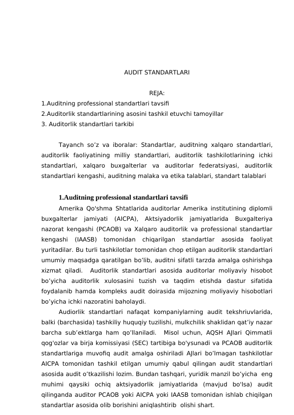AUDIT STANDARTLARI
REJA:
1.Auditning professional standartlari tavsifi
2.Auditorlik standartlarining asosini tashkil etuvchi tamoyillar
3. Auditorlik standartlari tarkibi
Tayanch so’z va iboralar: Standartlar, auditning xalqaro standartlari,
auditorlik  faoliyatining  milliy  standartlari,  auditorlik  tashkilotlarining  ichki
standartlari,  xalqaro  buxgalterlar  va  auditorlar  federatsiyasi,  auditorlik
standartlari kengashi, auditning malaka va etika talablari, standart talablari
1.Auditning professional standartlari tavsifi
Amerika Qo'shma Shtatlarida auditorlar Amerika institutining diplomli
buxgalterlar  jamiyati  (AICPA),  Aktsiyadorlik  jamiyatlarida  Buxgalteriya
nazorat kengashi (PCAOB) va Xalqaro auditorlik va professional standartlar
kengashi  (IAASB)  tomonidan  chiqarilgan  standartlar  asosida  faoliyat
yuritadilar. Bu turli tashkilotlar tomonidan chop etilgan auditorlik standartlari
umumiy maqsadga qaratilgan bo’lib, auditni sifatli tarzda amalga oshirishga
xizmat qiladi.   Auditorlik  standartlari  asosida  auditorlar  moliyaviy  hisobot
bo’yicha  auditorlik  xulosasini  tuzish  va  taqdim  etishda  dastur  sifatida
foydalanib hamda kompleks audit doirasida mijozning moliyaviy hisobotlari
bo’yicha ichki nazoratini baholaydi. 
Audiorlik  standartlari  nafaqat  kompaniylarning  audit  tekshriuvlarida,
balki (barchasida) tashkiliy huquqiy tuzilishi, mulkchilik shaklidan qat’iy nazar
barcha sub’ektlarga ham qo’llaniladi.   Misol uchun, AQSH AJlari Qimmatli
qog'ozlar va birja komissiyasi (SEC) tartibiga bo'ysunadi va PCAOB auditorlik
standartlariga muvofiq audit amalga oshiriladi AJlari bo’lmagan tashkilotlar
AICPA tomonidan tashkil etilgan umumiy qabul qilingan audit standartlari
asosida audit o’tkazilishi lozim. Bundan tashqari, yuridik manzil bo’yicha  eng
muhimi  qaysiki  ochiq  aktsiyadorlik  jamiyatlarida  (mavjud  bo'lsa)  audit
qilinganda auditor PCAOB yoki AICPA yoki IAASB tomonidan ishlab chiqilgan
standartlar asosida olib borishini aniqlashtirib  olishi shart. 
