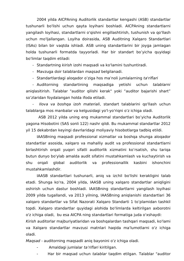 2004 yilda AICPAning Auditorlik standartlar kengashi (ASB) standartlar
tushunarli  bo'lishi  uchun  qayta  loyihani  boshladi.  AICPAning  standartlarni
yangilash loyihasi, standartlarni o'qishni engillashtirish, tushunish va qo'llash
uchun mo'ljallangan. Loyiha doirasida, ASB Auditning  Xalqaro Standartlari
(ISAs) bilan bir vaqtda ishladi. ASB uning standartlarini bir joyga jamlagan
holda  tushunarli  formatda  tayyorladi.  Har  bir  standart  bo’yicha  quyidagi
bo'limlar taqdim etiladi:
-
Standartning kirish izohi maqsadi va ko'lamini tushuntiradi.
-
Mavzuga doir talablardan maqsad belgilanadi.
-
Standartlardagi aloqador o’ziga hos ma’noli jumlalarning ta'riflari 
-
Auditorning  standartining  maqsadiga  yetishi  uchun
 talablarni
aniqlasitirish. Talablar "auditor qilishi kerak" yoki “auditor bajarishi shart”
so’zlaridan foydalangan holda ifoda etiladi.
-
 Ilova  va  boshqa  izoh  materiali,  standart  talablarini  qo'llash  uchun
talablarga mos manbalar va kelgusidagi yo'l-yo'riqni o'z ichiga oladi. 
 ASB 2012 yilda uning eng mukammal standartlari bo’yicha Auditorlik
yagona Hisobotini (SAS sonli 122) nashr qildi. Bu mukammal standartlar 2012
yil 15 dekabrdan keyingi davrlaridagi moliyaviy hisobotlarga tadbiq etildi. 
IAASBning maqsadi professional xizmatlar va boshqa shunga aloqador
standartlar asosida, xalqaro va mahalliy audit va professional standartlarni
birlashtirish  orqali  yuqori  sifatli  auditorlik  xizmatini  ko’rsatish,  shu  tariqa
butun dunyo bo'ylab amalda audit sifatini mustahkamlash va kuchaytirish va
shu  orqali  global  auditorlik  va  professionallik  kasbini  ishonchini
mustahkamlashdir.
IAASB standartlari  tushunarli,  aniq va  izchil  bo'lishi  kerakligini  talab
etadi. Shunga ko'ra, 2004 yilda, IAASB uning xalqaro standartlar aniqligini
oshirish uchun dastur boshladi. IAASBning standartlarni yangilash loyihasi
2009 yilda tugallandi, va 2013 yilning, IAASBning aniqlanishi standartlari 36
xalqaro standartlar va Sifat Nazorati Xalqaro Standarti 1 to’plamidan tashkil
topdi. Xalqaro standartlar quyidagi alohida bo'limlarda keltirilgan axborotni
o'z ichiga oladi,  bu esa AICPA ning standartlari formatiga juda o'xshaydi:
Kirish auditorlar majburiyatlaridan va boshqalardan tashqari maqsadi, ko'lami
va  Xalqaro  standartlar  mavzusi  matnlari  haqida  ma'lumotlarni  o'z  ichiga
oladi.
Maqsad - auditorning maqsadli aniq bayonini o'z ichiga oladi.

 Amaldagi jumlalar ta’riflari kiritilgan.

Har bir maqsad uchun  talablar taqdim etilgan. Talablar "auditor
