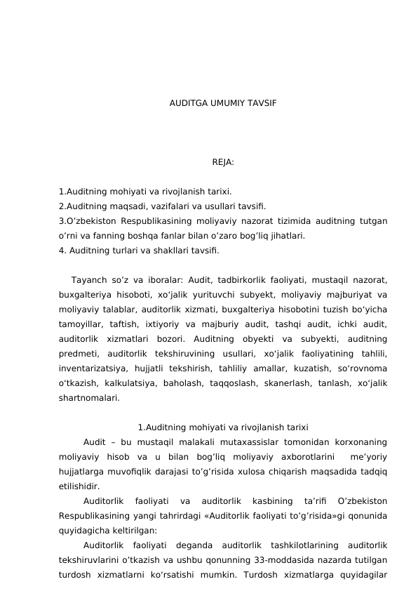 AUDITGA UMUMIY TAVSIF
REJA:
1.Auditning mohiyati va rivojlanish tarixi. 
2.Auditning maqsadi, vazifalari va usullari tavsifi. 
3.O’zbekiston Respublikasining moliyaviy nazorat tizimida auditning tutgan
o’rni va fanning boshqa fanlar bilan o’zaro bog’liq jihatlari.
4. Auditning turlari va shakllari tavsifi.
 
Tayanch so’z va iboralar:  Audit, tadbirkorlik faoliyati, mustaqil nazorat,
buxgalteriya  hisoboti,  xo‘jalik  yurituvchi  subyekt, moliyaviy majburiyat va
moliyaviy talablar, auditorlik xizmati, buxgalteriya hisobotini tuzish bo‘yicha
tamoyillar,  taftish,  ixtiyoriy  va  majburiy  audit,  tashqi  audit,  ichki  audit,
auditorlik  xizmatlari  bozori.  Auditning  obyekti  va  subyekti,  auditning
predmeti,  auditorlik  tekshiruvining  usullari,  xo‘jalik  faoliyatining  tahlili,
inventarizatsiya,  hujjatli  tekshirish,  tahliliy  amallar,  kuzatish,  so‘rovnoma
o‘tkazish,  kalkulatsiya,  baholash,  taqqoslash,  skanerlash,  tanlash,  xo‘jalik
shartnomalari.
1.Auditning mohiyati va rivojlanish tarixi
Audit  –  bu  mustaqil  malakali  mutaxassislar  tomonidan  korxonaning
moliyaviy  hisob  va  u  bilan  bog’liq  moliyaviy  axborotlarini   me’yoriy
hujjatlarga muvofiqlik darajasi to’g’risida xulosa chiqarish maqsadida tadqiq
etilishidir.
Auditorlik  faoliyati  va  auditorlik  kasbining  ta’rifi  O’zbekiston
Respublikasining yangi tahrirdagi «Auditorlik faoliyati to’g’risida»gi qonunida
quyidagicha keltirilgan:
Auditorlik  faoliyati  deganda  auditorlik  tashkilotlarining  auditorlik
tekshiruvlarini o’tkazish va ushbu qonunning 33-moddasida nazarda tutilgan
turdosh  xizmatlarni  ko‘rsatishi  mumkin.  Turdosh  xizmatlarga  quyidagilar
