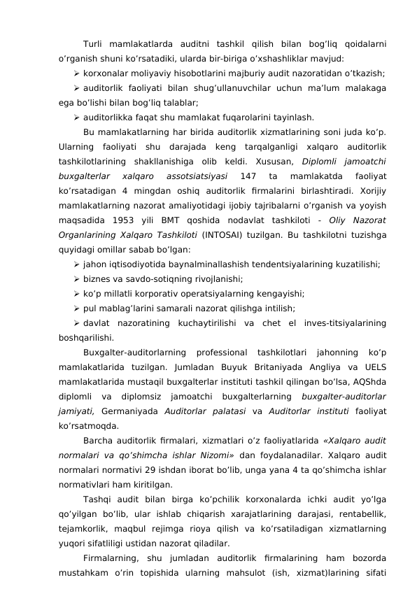 Turli  mamlakatlarda  auditni  tashkil  qilish  bilan  bog’liq  qoidalarni
o’rganish shuni ko’rsatadiki, ularda bir-biriga o’xshashliklar mavjud:
 korxonalar moliyaviy hisobotlarini majburiy audit nazoratidan o’tkazish;
 auditorlik  faoliyati  bilan  shug’ullanuvchilar  uchun  ma’lum  malakaga
ega bo’lishi bilan bog’liq talablar; 
 auditorlikka faqat shu mamlakat fuqarolarini tayinlash. 
Bu mamlakatlarning har birida auditorlik xizmatlarining soni juda ko’p.
Ularning  faoliyati  shu  darajada  keng  tarqalganligi  xalqaro  auditorlik
tashkilotlarining  shakllanishiga  olib  keldi.  Xususan,  Diplomli  jamoatchi
buxgalterlar  xalqaro  assotsiatsiyasi
 147  ta  mamlakatda  faoliyat
ko’rsatadigan  4  mingdan  oshiq  auditorlik  firmalarini  birlashtiradi.  Xorijiy
mamlakatlarning nazorat amaliyotidagi ijobiy tajribalarni o’rganish va yoyish
maqsadida  1953  yili  BMT  qoshida  nodavlat  tashkiloti  -  Oliy  Nazorat
Organlarining Xalqaro Tashkiloti  (INTOSAI) tuzilgan.  Bu tashkilotni tuzishga
quyidagi omillar sabab bo’lgan:
 jahon iqtisodiyotida baynalminallashish tendentsiyalarining kuzatilishi;
 biznes va savdo-sotiqning rivojlanishi;
 ko’p millatli korporativ operatsiyalarning kengayishi;
 pul mablag’larini samarali nazorat qilishga intilish;
 davlat  nazoratining  kuchaytirilishi  va  chet  el  inves-titsiyalarining
boshqarilishi.
Buxgalter-auditorlarning  professional  tashkilotlari  jahonning  ko’p
mamlakatlarida  tuzilgan.  Jumladan  Buyuk  Britaniyada  Angliya  va  UELS
mamlakatlarida mustaqil buxgalterlar instituti tashkil qilingan bo’lsa, AQShda
diplomli  va  diplomsiz  jamoatchi  buxgalterlarning
 buxgalter-auditorlar
jamiyati,  Germaniyada  Auditorlar  palatasi va  Auditorlar  instituti faoliyat
ko’rsatmoqda.
Barcha auditorlik firmalari, xizmatlari o’z faoliyatlarida  «Xalqaro audit
normalari va qo’shimcha ishlar Nizomi» dan foydalanadilar. Xalqaro audit
normalari normativi 29 ishdan iborat bo’lib, unga yana 4 ta qo’shimcha ishlar
normativlari ham kiritilgan.
Tashqi  audit  bilan  birga  ko’pchilik  korxonalarda  ichki  audit  yo’lga
qo’yilgan  bo’lib,  ular  ishlab  chiqarish  xarajatlarining  darajasi,  rentabellik,
tejamkorlik,  maqbul  rejimga  rioya  qilish  va  ko’rsatiladigan  xizmatlarning
yuqori sifatliligi ustidan nazorat qiladilar. 
Firmalarning,  shu  jumladan  auditorlik  firmalarining  ham  bozorda
mustahkam  o’rin  topishida  ularning  mahsulot  (ish,  xizmat)larining  sifati
