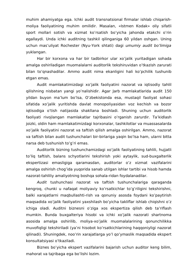 muhim ahamiyatga ega. Ichki audit transnatsional firmalar ishlab chiqarish-
moliya  faoliyatining  muhim  omilidir.  Masalan,  «Istmen  Kodak»  oliy  sifatli
sport  mollari  sotish  va  xizmat  ko’rsatish  bo’yicha  jahonda  etakchi  o’rin
egallaydi. Unda ichki auditning tashkil qilinganiga 60 yildan oshgan. Uning
uchun mas’uliyat Rochester (Nyu-York shtati) dagi  umumiy audit bo’limiga
yuklangan. 
Har bir korxona va har bir tadbirkor ular xo’jalik yuritadigan sohada
amalga oshiriladigan muomalalarni auditorlik tekshiruvidan o’tkazish zarurati
bilan  to’qnashadilar.  Ammo  audit  nima  ekanligini  hali  ko’pchilik  tushunib
etgan emas. 
Audit mamlakatimizdagi xo’jalik faoliyatini nazorat va iqtisodiy tahlil
qilishning nisbatan yangi yo’nalishidir. Agar  Јarb mamlakatlarida audit 150
yildan  buyon  ma’lum  bo’lsa,  O’zbekistonda  esa,  mustaqil  faoliyat  sohasi
sifatida  xo’jalik  yuritishda  davlat  monopoliyasidan  voz  kechish  va  bozor
iqtisodiga  o’tish  natijasida  shakllana  boshladi.  Shuning  uchun  auditorlik
faoliyati  rivojlangan  mamlakatlar  tajribasini  o’rganish  zarurdir.  Ta’kidlash
joizki, oldin ham mamlakatimizdagi korxonalar, tashkilotlar va muassasalarda
xo’jalik faoliyatini nazorat va taftish qilish amalga oshirilgan. Ammo, nazorat
va taftish bilan audit tushunchalari bir-birlariga yaqin bo’lsa ham, ularni bitta
narsa deb tushunish to’g’ri emas. 
Auditorlik bizning tushunchamizdagi xo’jalik faoliyatining tahlili, hujjatli
to’liq  taftish,  balans  schyotlarini  tekshirish  yoki  aytaylik,  sud-buxgalterlik
ekspertizasi  emasligiga  qaramasdan,  auditorlar  o’z  xizmat  vazifalarini
amalga oshirish chog’ida yuqorida sanab utilgan ishlar tartibi va hisob hamda
nazorat-tahliliy amaliyotning boshqa sohala-ridan foydalanadilar. 
Audit tushunchasi  nazorat  va  taftish  tushunchalariga  qaraganda
kengroq, chunki u nafaqat moliyaviy ko’rsatkichlar to’g’riligini tekshirishni,
balki xarajatlarni maqbullashti-rish va qonuniy asosda foydani ko’paytirish
maqsadida xo’jalik faoliyatini yaxshilash bo’yicha takliflar ishlab chiqishni o’z
ichiga  oladi.  Auditni  biznesni  o’ziga  xos  ekspertiza  qilish  deb  ta’riflash
mumkin.  Bunda  buxgalteriya  hisobi  va  ichki  xo’jalik  nazorati  shartnoma
asosida  amalga  oshirilib,  moliya-xo’jalik  muomalalarining  qonunchilikka
muvofiqligi tekshiriladi (ya’ni hisobot ko’rsatkichlarining haqqoniyligi nazorat
qilinadi). Shuningdek, noo’rin xarajatlarga yo’l qo’ymaslik maqsadida ekspert
konsultatsiyasi o’tkaziladi. 
Biznes bo’yicha ekspert vazifalarini bajarish uchun auditor keng bilim,
mahorat va tajribaga ega bo’lishi lozim. 

