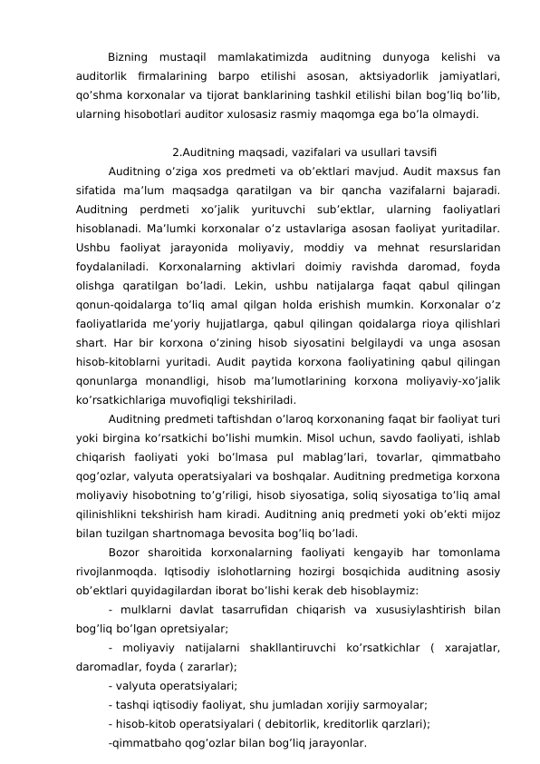 Bizning  mustaqil  mamlakatimizda  auditning  dunyoga  kelishi  va
auditorlik  firmalarining  barpo  etilishi  asosan,  aktsiyadorlik  jamiyatlari,
qo’shma korxonalar va tijorat banklarining tashkil etilishi bilan bog’liq bo’lib,
ularning hisobotlari auditor xulosasiz rasmiy maqomga ega bo’la olmaydi. 
2.Auditning maqsadi, vazifalari va usullari tavsifi
Auditning o’ziga xos predmeti va ob’ektlari mavjud. Audit maxsus fan
sifatida  ma’lum  maqsadga  qaratilgan  va  bir  qancha  vazifalarni  bajaradi.
Auditning  perdmeti  xo’jalik  yurituvchi  sub’ektlar,  ularning  faoliyatlari
hisoblanadi. Ma’lumki korxonalar o’z ustavlariga asosan faoliyat yuritadilar.
Ushbu  faoliyat  jarayonida  moliyaviy,  moddiy  va  mehnat  resurslaridan
foydalaniladi.  Korxonalarning  aktivlari  doimiy  ravishda  daromad,  foyda
olishga  qaratilgan  bo’ladi.  Lekin,  ushbu  natijalarga  faqat  qabul  qilingan
qonun-qoidalarga to’liq amal qilgan holda erishish mumkin. Korxonalar o’z
faoliyatlarida me’yoriy hujjatlarga, qabul qilingan qoidalarga rioya qilishlari
shart. Har bir korxona o’zining hisob siyosatini belgilaydi va unga asosan
hisob-kitoblarni yuritadi. Audit paytida korxona faoliyatining qabul qilingan
qonunlarga  monandligi,  hisob  ma’lumotlarining  korxona  moliyaviy-xo’jalik
ko’rsatkichlariga muvofiqligi tekshiriladi.
Auditning predmeti taftishdan o’laroq korxonaning faqat bir faoliyat turi
yoki birgina ko’rsatkichi bo’lishi mumkin. Misol uchun, savdo faoliyati, ishlab
chiqarish  faoliyati  yoki  bo’lmasa  pul  mablag’lari,  tovarlar,  qimmatbaho
qog’ozlar, valyuta operatsiyalari va boshqalar. Auditning predmetiga korxona
moliyaviy hisobotning to’g’riligi, hisob siyosatiga, soliq siyosatiga to’liq amal
qilinishlikni tekshirish ham kiradi. Auditning aniq predmeti yoki ob’ekti mijoz
bilan tuzilgan shartnomaga bevosita bog’liq bo’ladi.
Bozor  sharoitida  korxonalarning  faoliyati  kengayib  har  tomonlama
rivojlanmoqda.  Iqtisodiy  islohotlarning  hozirgi  bosqichida  auditning  asosiy
ob’ektlari quyidagilardan iborat bo’lishi kerak deb hisoblaymiz:
-  mulklarni  davlat  tasarrufidan  chiqarish  va  xususiylashtirish  bilan
bog’liq bo’lgan opretsiyalar;
-  moliyaviy  natijalarni  shakllantiruvchi  ko’rsatkichlar  (  xarajatlar,
daromadlar, foyda ( zararlar);
- valyuta operatsiyalari;
- tashqi iqtisodiy faoliyat, shu jumladan xorijiy sarmoyalar;
- hisob-kitob operatsiyalari ( debitorlik, kreditorlik qarzlari);
-qimmatbaho qog’ozlar bilan bog’liq jarayonlar.
