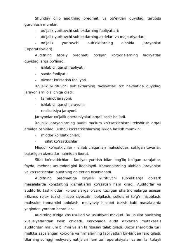 Shunday  qilib  auditning  predmeti  va  ob’ektlari  quyidagi  tartibda
guruhlash mumkin:
-
xo’jalik yurituvchi sub’ektlarning faoliyatlari;
-
xo’jalik yurituvchi sub’ektlarning aktivlari va majburiyatlari;
-
xo’jalik
 
yurituvchi
 
sub’ektlarning
 
alohida
 
jarayonlari
( operatsiyalari).
Auditning  asosiy  predmeti  bo’lgan  korxonalarning  faoliyatlari
quyidagilarga bo’linadi:
-
ishlab chiqarish faoliyati;
-
savdo faoliyati;
-
xizmat ko’rsatish faoliyati.
Xo’jalik  yurituvchi  sub’ektlarning  faoliyatlari  o’z  navbatida  quyidagi
jarayonlarni o’z ichiga oladi:
-
ta’minot jarayoni;
-
ishlab chiqarish jarayoni;
-
realizatsiya jarayoni.
Jarayonlar xo’jalik operatsiyalari orqali sodir bo’ladi.
Xo’jalik jarayonlarning auditi ma’lum ko’rsatkichlarni tekshirish orqali
amalga oshiriladi. Ushbu ko’rsatkichlarning ikkiga bo’lish mumkin:
-
miqdor ko’rsatkichlari;
-
sifat ko’rsatkichlari.
Miqdor ko’rsatkichlar - ishlab chiqarilan mahsulotlar, sotilgan tovarlar,
bajarilgan xizmatlar hajmidan iborat.
Sifat ko’rsatkichlar - faoliyat yuritish bilan bog’liq bo’lgan xarajatlar,
foyda, mehnat unumdorligini ifodalaydi. Korxonalarning alohida jarayonlari
va ko’rsatkichlari auditning ob’ektlari hisoblanadi.
Auditning  predmetiga  xo’jalik  yurituvchi  sub’ektlarga  dolzarb
masalalarda  konstalting  xizmatlarini  ko’rsatish  ham  kiradi.  Auditorlar  va
auditorlik tashkilotlari korxonalarga o’zaro tuzilgan shartnomalarga asosan
«Biznes reja» tuzish, hisob siyosatini belgilash, soliqlarni to’g’ri hisoblash,
mahsulot  tannarxini  aniqlash,  moliyaviy  hisobot  tuzish  kabi  masalalarda
yaqindan yordam beradilar.    
Auditning o’ziga xos usullari va uslubiyati mavjud. Bu usullar auditning
xususiyatlaridan  kelib  chiqadi.  Korxonada  audit  o’tkazish  mutaxassis
auditordan ma’lum bilimni va ish tajribasini talab qiladi. Bozor sharoitida turli
mulkka asoslangan korxona va firmalarning faoliyatlari bir-biridan farq qiladi.
Ularning so’nggi moliyaviy natijalari ham turli operatsiyalar va omillar tufayli
