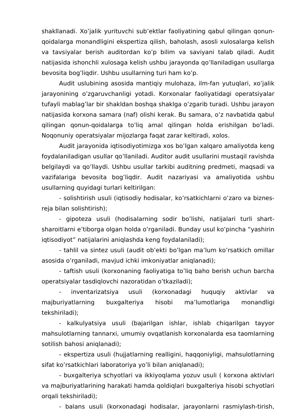 shakllanadi. Xo’jalik yurituvchi sub’ektlar faoliyatining qabul qilingan qonun-
qoidalarga monandligini ekspertiza qilish, baholash, asosli xulosalarga kelish
va  tavsiyalar  berish  auditordan  ko’p  bilim  va  saviyani  talab  qiladi.  Audit
natijasida ishonchli xulosaga kelish ushbu jarayonda qo’llaniladigan usullarga
bevosita bog’liqdir. Ushbu usullarning turi ham ko’p.
Audit uslubining asosida mantiqiy mulohaza, ilm-fan yutuqlari, xo’jalik
jarayonining  o’zgaruvchanligi yotadi. Korxonalar faoliyatidagi operatsiyalar
tufayli mablag’lar bir shakldan boshqa shaklga o’zgarib turadi. Ushbu jarayon
natijasida korxona samara (naf) olishi kerak. Bu samara, o’z navbatida qabul
qilingan  qonun-qoidalarga  to’liq  amal  qilingan  holda  erishilgan  bo’ladi.
Noqonuniy operatsiyalar mijozlarga faqat zarar keltiradi, xolos. 
Audit jarayonida iqtisodiyotimizga xos bo’lgan xalqaro amaliyotda keng
foydalaniladigan usullar qo’llaniladi. Auditor audit usullarini mustaqil ravishda
belgilaydi va qo’llaydi. Ushbu usullar tarkibi auditning predmeti, maqsadi va
vazifalariga  bevosita  bog’liqdir.  Audit  nazariyasi  va  amaliyotida  ushbu
usullarning quyidagi turlari keltirilgan:
- solishtirish usuli (iqtisodiy hodisalar, ko’rsatkichlarni o’zaro va biznes-
reja bilan solishtirish);
-  gipoteza  usuli  (hodisalarning  sodir  bo’lishi,  natijalari  turli  shart-
sharoitlarni e’tiborga olgan holda o’rganiladi. Bunday usul ko’pincha “yashirin
iqtisodiyot” natijalarini aniqlashda keng foydalaniladi);
- tahlil va sintez usuli (audit ob’ekti bo’lgan ma’lum ko’rsatkich omillar
asosida o’rganiladi, mavjud ichki imkoniyatlar aniqlanadi);
- taftish usuli (korxonaning faoliyatiga to’liq baho berish uchun barcha
operatsiyalar tasdiqlovchi nazoratidan o’tkaziladi);
-  inventarizatsiya  usuli  (korxonadagi  huquqiy  aktivlar  va
majburiyatlarning
 
buxgalteriya
 
hisobi
 
ma’lumotlariga
 
monandligi
tekshiriladi);
-  kalkulyatsiya  usuli  (bajarilgan  ishlar,  ishlab  chiqarilgan  tayyor
mahsulotlarning tannarxi, umumiy ovqatlanish korxonalarda esa taomlarning
sotilish bahosi aniqlanadi);
- ekspertiza usuli (hujjatlarning realligini, haqqoniyligi, mahsulotlarning
sifat ko’rsatkichlari laboratoriya yo’li bilan aniqlanadi);
- buxgalteriya schyotlari va ikkiyoqlama yozuv usuli ( korxona aktivlari
va majburiyatlarining harakati hamda qoldiqlari buxgalteriya hisobi schyotlari
orqali tekshiriladi);
-  balans  usuli  (korxonadagi  hodisalar,  jarayonlarni  rasmiylash-tirish,
