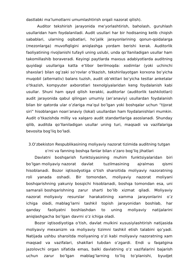 dastlabki ma’lumotlarni umumlashtirish orqali nazorat qilish).
Auditor  tekshirish  jarayonida  me’yorlashtirish,  baholash,  guruhlash
usullaridan ham foydalaniladi. Audit usullari har bir hodisaning kelib chiqish
sabablari,  ularning  oqibatlari,  ho’jalik  jarayonlarining  qonun-qoidalarga
(mezonlarga)  muvofiqligini  aniqlashga  yordam  berishi  kerak.  Auditorlik
faoliyatining rivojlanishi tufayli uning uslubi, unda qo’llaniladigan usullar ham
takomillashib boraveradi. Keyingi paytlarda maxsus adabiyotlarda auditning
quyidagi  usullariga  katta  e’tibor  berilmoqda:  xodimlar  (yoki  uchinchi
shaxslar) bilan og’zaki so’rovlar o’tkazish, tekshirilayotgan korxona bo’yicha
muqobil (alternativ) balans tuzish, audit ob’ektlari bo’yicha testlar anketalar
o’tkazish,  kompyuter  axborotlari  texnolgiyalaridan  keng  foydalanish  kabi
usullar.  Shuni  ham qayd  qilish  kerakki,  auditorlar  (auditorlik  tashkilotlari)
audit jarayonida qabul qilingan umumiy (an’anaviy) usullardan foydalanish
bilan bir qatorda ular o’zlariga ma’qul bo’lgan yoki boshqalar uchun “tijorat
siri” hisoblangan noan’anaviy (lokal) usullardan ham foydalanishlari mumkin.
Audit o’tkazishda milliy va xalqaro audit standartlariga asoslanadi. Shunday
qilib,  auditda  qo’llaniladigan  usullar  uning  turi,  maqsadi  va  vazifalariga
bevosita bog’liq bo’ladi.
3.O’zbekiston Respublikasining moliyaviy nazorat tizimida auditning tutgan
o’rni va fanning boshqa fanlar bilan o’zaro bog’liq jihatlari
Davlatni boshqarish funktsiyasining muhim funktsiyalaridan biri
bo’lgan moliyaviy nazorat
davlat
tuzilmasining
 
ajralmas
 
qismi
hisoblanadi. Bozor iqtisodyotiga o’tish sharoitida moliyaviy nazoratning
roli 
yanada 
oshadi. 
Bir 
tomondan, 
moliyaviy 
nazorat 
moliyani
boshqarishning yakuniy bosqichi hisoblanadi,  boshqa tomondan esa, uni
samarali boshqarishning zarur sharti bo’lib xizmat qiladi. Moliyaviy
nazorat moliyaviy 
resurslar 
harakatining 
xamma 
jarayonlarini 
o’z
ichiga 
oladi, mablag’larni 
tashkil 
topish 
jarayonidan 
boshlab, 
har
qanday 
faoliyatni 
boshlashdan 
to 
uning 
moliyaviy 
natijalarini
aniqlashgacha bo’lgan davrni o’z ichiga oladi.
Bozor iqtisodiyotiga o’tish, davlat mulkini xususiylashtirish natijasida
moliyaviy mexanizm va moliyaviy tizimni tashkil etish talabini qo’yadi.
Natijada ushbu sharoitda moliyaning o’zi kabi moliyaviy nazoratning xam
maqsad va vazifalari, shakllari tubdan o’zgardi. Endi u faqatgina
jazolovchi organ sifatida emas, balki davlatning o’z vazifalarini bajarish
uchun 
zarur 
bo’lgan 
mablag’larning 
to’liq 
to’planishi, 
byudjet
