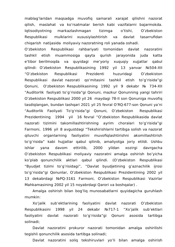 mablag’laridan maqsadga muvofiq samarali xarajat qilishni nazorat
qilish, maslahat va ko’rsatmalar berish  kabi  vazifalarni bajarmokda.
Iqtisodiyotning 
markazlashmagan 
tizimga 
o’tishi, 
O’zbekiston
Respublikasi 
mulklarini 
xususiylashtirish 
va 
davlat 
tasarrufidan
chiqarish natijasida moliyaviy nazoratning roli yanada oshadi.
O’zbekiston 
Respublikasi 
rahbariyati 
tomonidan 
davlat 
nazoratini
tashkil 
etish 
muammosiga 
qayta 
qurish 
jarayonida 
juda 
katta
e’tibor berilmoqda 
va 
quyidagi 
me’yoriy 
xuquqiy 
xujjatlar 
qabul
qilindi: O’zbekiston Respublikasining 1992 yil 13 yanvar №504-XII
“O’zbekiston 
Respublikasi 
Prezidenti 
huzuridagi 
O’zbekiston
Respublikasi 
davlat nazorati 
qo’mitasini 
tashkil 
etish 
to’g’risida”gi
Qonuni, 
O’zbekiston Respublikasining 1992 yil 9 dekabr № 734-XII
“Auditorlik faoliyati to’g’risida”gi Qonuni, mazkur Qonunning yangi tahriri
O’zbekiston Respublikasi 2000 yil 26  maydagi 78-II son Qonuniga muvofiq
tasdiqlangan, bundan tashqari 2021 yil 25 fevral O’RQ-677-son Qonuni ya’ni
“Auditorlik  Faoliyati  To‘g‘risida”gi  Qonuni,
 O’zbekiston 
Respublikasi
Prezidentining 
1994 
yil 
16 fevral “O’zbekiston Respublikasida davlat
nazorati tizimini 
takomillashtirishning 
ayrim 
choralari 
to’g’risida”gi
Farmoni, 1996 yil 8 avgustdagi “Tekshirishlarni tartibga solish va nazorat
qiluvchi 
organlarning 
faoliyatini 
muvofiqlashtirishni 
akomillashtirish
to’g’risida” kabi hujjatlar qabul qilinib, amaliyotga joriy etildi. Ushbu
ishlar 
yana 
davom 
ettirilib, 
2000 
yildan 
xozirgi 
davrgacha
O’zbekiston Respublikasi moliyaviy nazoratni  amalga oshirish bo’yicha
ko’plab qonunchilik 
aktlari 
qabul 
qilindi. 
(O’zbekiston 
Respublikasi
“Byudjet tizimi to’g’risidagi”, “Davlat byudjetining g’aznachilik ijrosi
to’g’risida”gi Qonunlar, O’zbekiston Respublikasi Prezidentining 2002 yil
13 dekabrdagi №PQ-3161 Farmoni, O’zbekiston Respublikasi Vazirlar
Mahkamasining 2002 yil 15 noyabrdagi Qarori va boshqalar) .
Amalga oshirish bilan bog’liq munosabatlarni quyidagicha guruhlash
mumkin:
Xo’jalik 
sub’ektlarining 
faoliyatini 
davlat 
nazorati 
O’zbekiston
Respublikasini 
1998 
yil 
24 
dekabr 
№717-1 
“Xo’jalik 
sub’ektlari
faoliyatini 
davlat 
nazorati 
to’g’risida”gi 
Qonuni 
asosida 
tartibga
solinadi;
Davlat nazoratini prokuror nazorati tomonidan amalga oshirilishi
tegishli qonunchilik asosida tartibga solinadi;
Davlat nazoratini soliq tekshiruvlari yo’li bilan amalga oshirish
