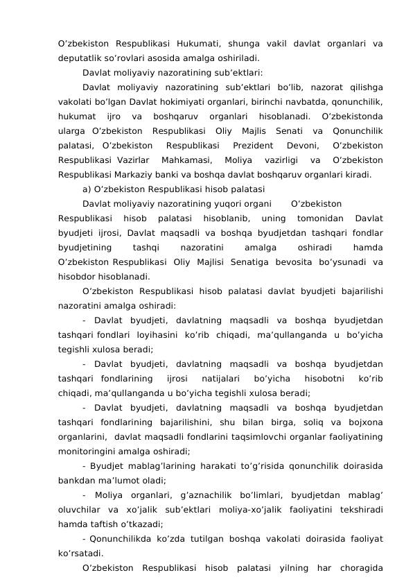 O’zbekiston Respublikasi Hukumati, shunga vakil davlat organlari va
deputatlik so’rovlari asosida amalga oshiriladi.
Davlat moliyaviy nazoratining sub’ektlari:
Davlat moliyaviy nazoratining sub’ektlari bo’lib, nazorat qilishga
vakolati bo’lgan Davlat hokimiyati organlari, birinchi navbatda, qonunchilik,
hukumat 
ijro 
va 
boshqaruv 
organlari 
hisoblanadi. 
O’zbekistonda
ularga O’zbekiston 
Respublikasi 
Oliy 
Majlis 
Senati 
va 
Qonunchilik
palatasi, O’zbekiston 
Respublikasi 
Prezident 
Devoni, 
O’zbekiston
Respublikasi Vazirlar 
Mahkamasi, 
Moliya 
vazirligi 
va 
O’zbekiston
Respublikasi Markaziy banki va boshqa davlat boshqaruv organlari kiradi.
a) O’zbekiston Respublikasi hisob palatasi
Davlat moliyaviy nazoratining yuqori organi
O’zbekiston
Respublikasi 
hisob 
palatasi 
hisoblanib, 
uning 
tomonidan 
Davlat
byudjeti ijrosi, Davlat maqsadli va boshqa byudjetdan tashqari fondlar
byudjetining 
tashqi 
nazoratini 
amalga 
oshiradi 
hamda
O’zbekiston Respublikasi Oliy Majlisi Senatiga bevosita bo’ysunadi va
hisobdor hisoblanadi.
O’zbekiston  Respublikasi  hisob  palatasi  davlat  byudjeti bajarilishi
nazoratini amalga oshiradi:
- Davlat byudjeti, davlatning maqsadli va boshqa byudjetdan
tashqari fondlari loyihasini ko’rib chiqadi, ma’qullanganda u bo’yicha
tegishli xulosa beradi;
- Davlat byudjeti, davlatning maqsadli va boshqa byudjetdan
tashqari fondlarining 
ijrosi 
natijalari 
bo’yicha 
hisobotni 
ko’rib
chiqadi, ma’qullanganda u bo’yicha tegishli xulosa beradi;
- Davlat byudjeti, davlatning maqsadli va boshqa byudjetdan
tashqari fondlarining  bajarilishini,  shu  bilan  birga,  soliq  va  bojxona
organlarini,  davlat maqsadli fondlarini taqsimlovchi organlar faoliyatining
monitoringini amalga oshiradi;
- Byudjet mablag’larining harakati to’g’risida qonunchilik doirasida
bankdan ma’lumot oladi;
- Moliya  organlari,  g’aznachilik  bo’limlari,  byudjetdan  mablag’
oluvchilar va xo’jalik sub’ektlari moliya-xo’jalik faoliyatini tekshiradi
hamda taftish o’tkazadi;
- Qonunchilikda ko’zda tutilgan boshqa vakolati doirasida faoliyat
ko’rsatadi.
O’zbekiston Respublikasi hisob palatasi yilning har choragida

