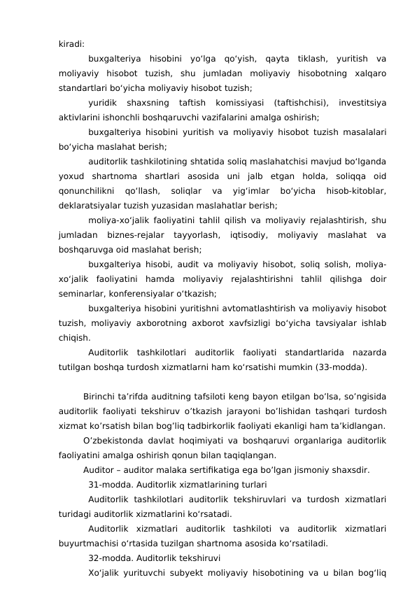 kiradi:
buxgalteriya  hisobini  yo‘lga  qo‘yish,  qayta  tiklash,  yuritish  va
moliyaviy  hisobot  tuzish,  shu  jumladan  moliyaviy  hisobotning  xalqaro
standartlari bo‘yicha moliyaviy hisobot tuzish;
yuridik  shaxsning  taftish  komissiyasi  (taftishchisi),  investitsiya
aktivlarini ishonchli boshqaruvchi vazifalarini amalga oshirish;
buxgalteriya hisobini yuritish va moliyaviy hisobot tuzish masalalari
bo‘yicha maslahat berish;
auditorlik tashkilotining shtatida soliq maslahatchisi mavjud bo‘lganda
yoxud  shartnoma  shartlari  asosida  uni  jalb  etgan  holda,  soliqqa  oid
qonunchilikni  qo‘llash,  soliqlar  va  yig‘imlar  bo‘yicha  hisob-kitoblar,
deklaratsiyalar tuzish yuzasidan maslahatlar berish;
moliya-xo‘jalik faoliyatini tahlil qilish va moliyaviy rejalashtirish, shu
jumladan  biznes-rejalar  tayyorlash,  iqtisodiy,  moliyaviy  maslahat  va
boshqaruvga oid maslahat berish;
buxgalteriya hisobi, audit va moliyaviy hisobot, soliq solish, moliya-
xo‘jalik  faoliyatini  hamda  moliyaviy  rejalashtirishni  tahlil  qilishga  doir
seminarlar, konferensiyalar o‘tkazish;
buxgalteriya hisobini yuritishni avtomatlashtirish va moliyaviy hisobot
tuzish, moliyaviy axborotning axborot xavfsizligi bo‘yicha tavsiyalar ishlab
chiqish.
Auditorlik  tashkilotlari  auditorlik  faoliyati  standartlarida  nazarda
tutilgan boshqa turdosh xizmatlarni ham ko‘rsatishi mumkin (33-modda).
Birinchi ta’rifda auditning tafsiloti keng bayon etilgan bo’lsa, so’ngisida
auditorlik faoliyati tekshiruv o’tkazish jarayoni bo’lishidan tashqari  turdosh
xizmat ko’rsatish bilan bog’liq tadbirkorlik faoliyati ekanligi ham ta’kidlangan.
O’zbekistonda davlat hoqimiyati va boshqaruvi organlariga auditorlik
faoliyatini amalga oshirish qonun bilan taqiqlangan. 
Auditor – auditor malaka sertifikatiga ega bo’lgan jismoniy shaxsdir. 
31-modda. Auditorlik xizmatlarining turlari
Auditorlik  tashkilotlari  auditorlik  tekshiruvlari  va  turdosh  xizmatlari
turidagi auditorlik xizmatlarini ko‘rsatadi.
Auditorlik  xizmatlari  auditorlik  tashkiloti  va  auditorlik  xizmatlari
buyurtmachisi o‘rtasida tuzilgan shartnoma asosida ko‘rsatiladi.
32-modda. Auditorlik tekshiruvi
Xo‘jalik yurituvchi subyekt moliyaviy hisobotining va u bilan bog‘liq
