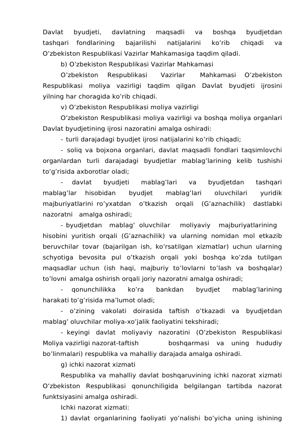Davlat 
byudjeti, 
davlatning 
maqsadli 
va 
boshqa 
byudjetdan
tashqari 
fondlarining 
bajarilishi 
natijalarini 
ko’rib 
chiqadi 
va
O’zbekiston Respublikasi Vazirlar Mahkamasiga taqdim qiladi.
b) O’zbekiston Respublikasi Vazirlar Mahkamasi
O’zbekiston
Respublikasi
Vazirlar
Mahkamasi
 O’zbekiston
Respublikasi moliya vazirligi taqdim qilgan Davlat byudjeti ijrosini
yilning har choragida ko’rib chiqadi.
v) O’zbekiston Respublikasi moliya vazirligi
O’zbekiston Respublikasi moliya vazirligi va boshqa moliya organlari
Davlat byudjetining ijrosi nazoratini amalga oshiradi:
- turli darajadagi byudjet ijrosi natijalarini ko’rib chiqadi;
- soliq va bojxona organlari, davlat maqsadli fondlari taqsimlovchi
organlardan turli darajadagi byudjetlar mablag’larining kelib tushishi
to’g’risida axborotlar oladi;
- 
davlat 
byudjeti 
mablag’lari 
va 
byudjetdan 
tashqari
mablag’lar 
hisobidan 
byudjet 
mablag’lari 
oluvchilari 
yuridik
majburiyatlarini ro’yxatdan 
o’tkazish 
orqali 
(G’aznachilik) 
dastlabki
nazoratni amalga oshiradi;
- byudjetdan
mablag’ oluvchilar
moliyaviy
majburiyatlarining
hisobini yuritish orqali (G’aznachilik) va ularning nomidan mol etkazib
beruvchilar tovar (bajarilgan ish, ko’rsatilgan xizmatlar) uchun ularning
schyotiga bevosita pul o’tkazish orqali yoki boshqa ko’zda tutilgan
maqsadlar uchun (ish haqi, majburiy to’lovlarni to’lash va boshqalar)
to’lovni amalga oshirish orqali joriy nazoratni amalga oshiradi;
- 
qonunchilikka 
ko’ra 
bankdan 
byudjet 
mablag’larining
harakati to’g’risida ma’lumot oladi;
- o’zining vakolati doirasida taftish o’tkazadi va byudjetdan
mablag’ oluvchilar moliya-xo’jalik faoliyatini tekshiradi;
- keyingi davlat moliyaviy nazoratini (O’zbekiston Respublikasi
Moliya vazirligi nazorat-taftish
boshqarmasi
 va
 uning
 hududiy
bo’linmalari) respublika va mahalliy darajada amalga oshiradi.
g) ichki nazorat xizmati
Respublika va mahalliy davlat boshqaruvining ichki nazorat xizmati
O’zbekiston Respublikasi qonunchiligida belgilangan tartibda nazorat
funktsiyasini amalga oshiradi.
Ichki nazorat xizmati:
1) davlat organlarining faoliyati yo’nalishi bo’yicha uning ishining
