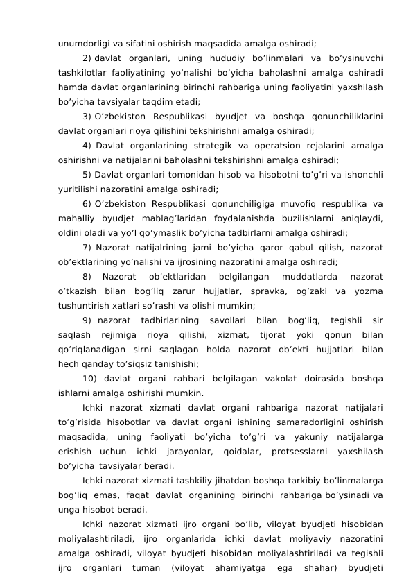 unumdorligi va sifatini oshirish maqsadida amalga oshiradi;
2) davlat organlari, uning hududiy bo’linmalari va bo’ysinuvchi
tashkilotlar faoliyatining yo’nalishi bo’yicha baholashni amalga oshiradi
hamda davlat organlarining birinchi rahbariga uning faoliyatini yaxshilash
bo’yicha tavsiyalar taqdim etadi;
3) O’zbekiston Respublikasi byudjet va boshqa qonunchiliklarini
davlat organlari rioya qilishini tekshirishni amalga oshiradi;
4) Davlat organlarining strategik va operatsion rejalarini amalga
oshirishni va natijalarini baholashni tekshirishni amalga oshiradi;
5) Davlat organlari tomonidan hisob va hisobotni to’g’ri va ishonchli
yuritilishi nazoratini amalga oshiradi;
6) O’zbekiston Respublikasi qonunchiligiga muvofiq respublika va
mahalliy byudjet mablag’laridan foydalanishda buzilishlarni aniqlaydi,
oldini oladi va yo’l qo’ymaslik bo’yicha tadbirlarni amalga oshiradi;
7) Nazorat natijalrining jami bo’yicha qaror qabul qilish, nazorat
ob’ektlarining yo’nalishi va ijrosining nazoratini amalga oshiradi;
8) 
Nazorat 
ob’ektlaridan 
belgilangan 
muddatlarda 
nazorat
o’tkazish bilan bog’liq zarur hujjatlar, spravka, og’zaki va yozma
tushuntirish xatlari so’rashi va olishi mumkin;
9) nazorat 
tadbirlarining 
savollari 
bilan 
bog’liq, 
tegishli 
sir
saqlash 
rejimiga 
rioya 
qilishi, 
xizmat, 
tijorat 
yoki 
qonun 
bilan
qo’riqlanadigan sirni saqlagan holda nazorat ob’ekti hujjatlari bilan
hech qanday to’siqsiz tanishishi;
10) davlat organi rahbari belgilagan vakolat doirasida boshqa
ishlarni amalga oshirishi mumkin.
Ichki nazorat xizmati davlat organi rahbariga nazorat natijalari
to’g’risida hisobotlar va davlat organi ishining samaradorligini oshirish
maqsadida, uning faoliyati bo’yicha to’g’ri va yakuniy natijalarga
erishish uchun 
ichki 
jarayonlar, 
qoidalar, 
protsesslarni 
yaxshilash
bo’yicha tavsiyalar beradi.
Ichki nazorat xizmati tashkiliy jihatdan boshqa tarkibiy bo’linmalarga
bog’liq emas, faqat davlat organining birinchi rahbariga bo’ysinadi va
unga hisobot beradi.
Ichki nazorat xizmati ijro organi bo’lib, viloyat byudjeti hisobidan
moliyalashtiriladi, ijro organlarida ichki davlat moliyaviy nazoratini
amalga oshiradi, viloyat byudjeti hisobidan moliyalashtiriladi va tegishli
ijro 
organlari 
tuman 
(viloyat 
ahamiyatga 
ega 
shahar) 
byudjeti
