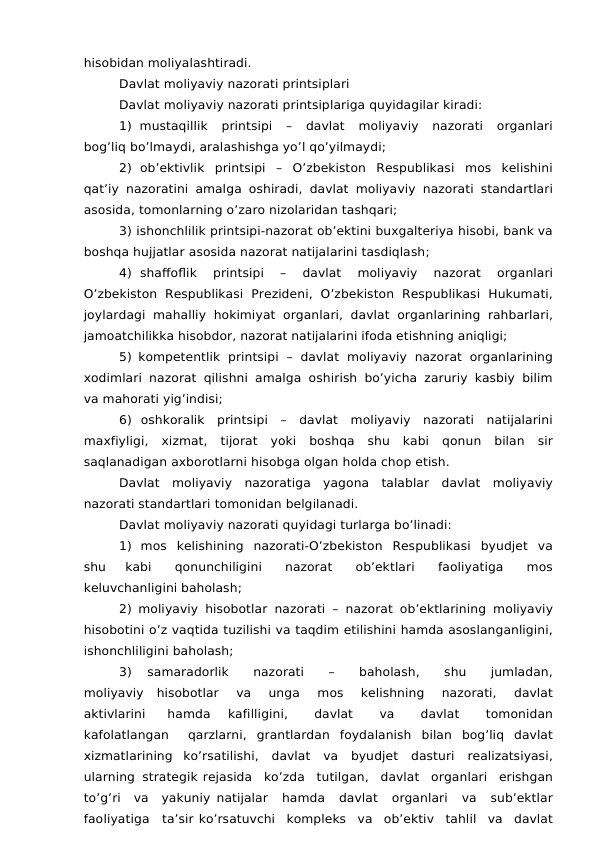 hisobidan moliyalashtiradi.
Davlat moliyaviy nazorati printsiplari
Davlat moliyaviy nazorati printsiplariga quyidagilar kiradi:
1) mustaqillik 
printsipi 
– 
davlat 
moliyaviy 
nazorati 
organlari
bog’liq bo’lmaydi, aralashishga yo’l qo’yilmaydi;
2) ob’ektivlik printsipi – O’zbekiston Respublikasi mos kelishini
qat’iy nazoratini amalga oshiradi, davlat moliyaviy nazorati standartlari
asosida, tomonlarning o’zaro nizolaridan tashqari;
3) ishonchlilik printsipi-nazorat ob’ektini buxgalteriya hisobi, bank va
boshqa hujjatlar asosida nazorat natijalarini tasdiqlash;
4) shaffoflik 
printsipi 
– 
davlat 
moliyaviy 
nazorat 
organlari
O’zbekiston Respublikasi Prezideni, O’zbekiston Respublikasi Hukumati,
joylardagi  mahalliy  hokimiyat  organlari,  davlat  organlarining rahbarlari,
jamoatchilikka hisobdor, nazorat natijalarini ifoda etishning aniqligi;
5) kompetentlik printsipi – davlat moliyaviy nazorat organlarining
xodimlari nazorat qilishni amalga oshirish bo’yicha zaruriy kasbiy bilim
va mahorati yig’indisi;
6) oshkoralik printsipi – davlat moliyaviy nazorati natijalarini
maxfiyligi, xizmat, tijorat yoki boshqa shu kabi qonun bilan sir
saqlanadigan axborotlarni hisobga olgan holda chop etish.
Davlat moliyaviy nazoratiga yagona talablar davlat moliyaviy
nazorati standartlari tomonidan belgilanadi.
Davlat moliyaviy nazorati quyidagi turlarga bo’linadi:
1) mos kelishining nazorati-O’zbekiston Respublikasi byudjet va
shu 
kabi 
qonunchiligini 
nazorat 
ob’ektlari 
faoliyatiga 
mos
keluvchanligini baholash;
2) moliyaviy hisobotlar nazorati – nazorat ob’ektlarining moliyaviy
hisobotini o’z vaqtida tuzilishi va taqdim etilishini hamda asoslanganligini,
ishonchliligini baholash;
3) 
samaradorlik 
nazorati 
– 
baholash, 
shu 
jumladan,
moliyaviy hisobotlar 
va 
unga 
mos 
kelishning 
nazorati, 
davlat
aktivlarini 
hamda 
kafilligini, 
davlat 
va 
davlat 
tomonidan
kafolatlangan 
qarzlarni, grantlardan  foydalanish  bilan  bog’liq  davlat
xizmatlarining ko’rsatilishi, davlat va byudjet dasturi realizatsiyasi,
ularning strategik rejasida ko’zda tutilgan, davlat organlari erishgan
to’g’ri va yakuniy natijalar 
hamda 
davlat 
organlari 
va 
sub’ektlar
faoliyatiga ta’sir ko’rsatuvchi kompleks va ob’ektiv tahlil va davlat
