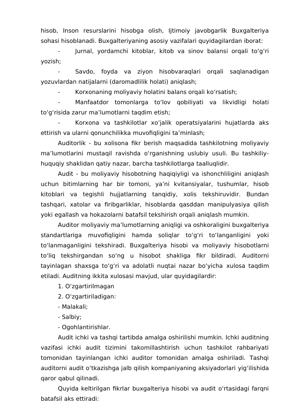 hisob,  Inson  resurslarini  hisobga  olish,  Ijtimoiy  javobgarlik  Buxgalteriya
sohasi hisoblanadi. Buxgalteriyaning asosiy vazifalari quyidagilardan iborat:
-
Jurnal, yordamchi  kitoblar,  kitob  va sinov balansi orqali to‘g‘ri
yozish;
-
Savdo, foyda  va  ziyon  hisobvaraqlari  orqali  saqlanadigan
yozuvlardan natijalarni (daromadlilik holati) aniqlash;
-
Korxonaning moliyaviy holatini balans orqali ko‘rsatish;
-
Manfaatdor  tomonlarga  to‘lov  qobiliyati  va  likvidligi  holati
to‘g‘risida zarur ma’lumotlarni taqdim etish;
-
Korxona  va  tashkilotlar  xo’jalik  operatsiyalarini  hujatlarda  aks
ettirish va ularni qonunchilikka muvofiqligini ta’minlash;
Auditorlik - bu xolisona fikr berish maqsadida tashkilotning moliyaviy
ma’lumotlarini  mustaqil  ravishda o‘rganishning  uslubiy usuli. Bu tashkiliy-
huquqiy shaklidan qatiy nazar, barcha tashkilotlarga taalluqlidir.
Audit - bu moliyaviy hisobotning haqiqiyligi va ishonchliligini aniqlash
uchun  bitimlarning  har  bir  tomoni,  ya’ni  kvitansiyalar,  tushumlar,  hisob
kitoblari  va  tegishli  hujjatlarning  tanqidiy,  xolis  tekshiruvidir.  Bundan
tashqari, xatolar va firibgarliklar,  hisoblarda qasddan manipulyasiya qilish
yoki egallash va hokazolarni batafsil tekshirish orqali aniqlash mumkin.
Auditor moliyaviy ma’lumotlarning aniqligi va oshkoraligini buxgalteriya
standartlariga  muvofiqligini  hamda  soliqlar  to‘g‘ri  to‘langanligini  yoki
to‘lanmaganligini  tekshiradi.  Buxgalteriya  hisobi  va  moliyaviy  hisobotlarni
to‘liq  tekshirgandan  so‘ng  u  hisobot  shakliga  fikr  bildiradi.  Auditorni
tayinlagan shaxsga to‘g‘ri va adolatli nuqtai nazar bo‘yicha  xulosa taqdim
etiladi. Auditning ikkita xulosasi mavjud, ular quyidagilardir:
1. O‘zgartirilmagan
2. O‘zgartiriladigan:
- Malakali; 
- Salbiy;
- Ogohlantirishlar.
Audit ichki va tashqi tartibda amalga oshirilishi mumkin. Ichki auditning
vazifasi  ichki  audit  tizimini  takomillashtirish  uchun  tashkilot  rahbariyati
tomonidan  tayinlangan  ichki  auditor  tomonidan  amalga  oshiriladi.  Tashqi
auditorni audit o‘tkazishga jalb qilish kompaniyaning aksiyadorlari yig‘ilishida
qaror qabul qilinadi.
Quyida keltirilgan fikrlar buxgalteriya hisobi va audit o‘rtasidagi farqni
batafsil aks ettiradi:
