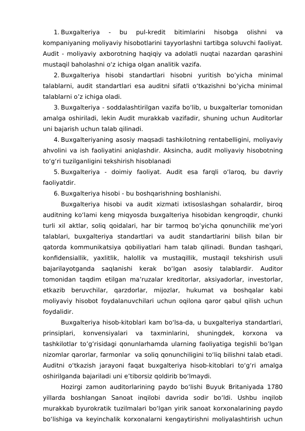 1. Buxgalteriya  -  bu  pul-kredit  bitimlarini  hisobga  olishni  va
kompaniyaning moliyaviy hisobotlarini tayyorlashni tartibga soluvchi faoliyat.
Audit - moliyaviy axborotning haqiqiy va adolatli nuqtai nazardan qarashini
mustaqil baholashni o‘z ichiga olgan analitik vazifa.
2. Buxgalteriya  hisobi  standartlari  hisobni  yuritish  bo’yicha  minimal
talablarni, audit standartlari esa auditni sifatli o‘tkazishni bo’yicha minimal
talablarni o’z ichiga oladi.
3. Buxgalteriya - soddalashtirilgan vazifa bo‘lib, u buxgalterlar tomonidan
amalga oshiriladi, lekin Audit murakkab vazifadir, shuning uchun Auditorlar
uni bajarish uchun talab qilinadi.
4. Buxgalteriyaning asosiy maqsadi tashkilotning rentabelligini, moliyaviy
ahvolini va ish faoliyatini aniqlashdir.  Aksincha, audit moliyaviy hisobotning
to‘g‘ri tuzilganligini tekshirish hisoblanadi
5. Buxgalteriya  -  doimiy  faoliyat.  Audit esa farqli  o‘laroq,  bu  davriy
faoliyatdir.
6. Buxgalteriya hisobi - bu boshqarishning boshlanishi.
Buxgalteriya  hisobi  va  audit  xizmati  ixtisoslashgan sohalardir,  biroq
auditning ko‘lami keng miqyosda buxgalteriya hisobidan kengroqdir, chunki
turli xil aktlar, soliq qoidalari, har bir tarmoq bo’yicha qonunchilik me’yori
talablari,  buxgalteriya  standartlari  va  audit  standartlarini  bilish  bilan  bir
qatorda kommunikatsiya qobiliyatlari ham talab qilinadi. Bundan tashqari,
konfidensiallik,  yaxlitlik,  halollik  va  mustaqillik,  mustaqil  tekshirish  usuli
bajarilayotganda  saqlanishi  kerak  bo‘lgan  asosiy  talablardir.  Auditor
tomonidan taqdim etilgan ma’ruzalar kreditorlar,  aksiyadorlar,  investorlar,
etkazib  beruvchilar,  qarzdorlar,  mijozlar,  hukumat  va  boshqalar  kabi
moliyaviy hisobot foydalanuvchilari uchun oqilona qaror qabul qilish uchun
foydalidir.
Buxgalteriya hisob-kitoblari kam bo‘lsa-da, u buxgalteriya standartlari,
prinsiplari,  konvensiyalari  va  taxminlarini,  shuningdek,  korxona  va
tashkilotlar to’g’risidagi qonunlarhamda ularning faoliyatiga tegishli bo’lgan
nizomlar qarorlar, farmonlar  va soliq qonunchiligini to‘liq bilishni talab etadi.
Auditni  o‘tkazish jarayoni faqat  buxgalteriya  hisob-kitoblari  to‘g‘ri  amalga
oshirilganda bajariladi uni e’tiborsiz qoldirib bo‘lmaydi.
Hozirgi zamon auditorlarining paydo bo‘lishi Buyuk Britaniyada 1780
yillarda  boshlangan  Sanoat  inqilobi  davrida  sodir  bo‘ldi.  Ushbu  inqilob
murakkab byurokratik tuzilmalari bo‘lgan yirik sanoat korxonalarining paydo
bo‘lishiga va keyinchalik korxonalarni kengaytirishni moliyalashtirish uchun
