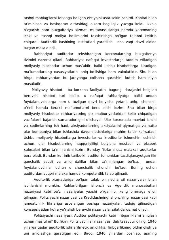tashqi mablag‘larni izlashga bo‘lgan ehtiyojni asta-sekin oshirdi. Kapital bilan
ta’minlash  va  boshqaruv  o‘rtasidagi  o‘zaro  bog‘liqlik  yuzaga  keldi.  Ikkala
o‘zgarish  ham  buxgalteriya  xizmati  mutaxassislariga  hamda  korxonaning
ichki  va  tashqi  moliya  bo‘limlarini  tekshirishga  bo‘lgan  talabni  keltirib
chiqardi.  Auditorlik  kasbining  institutlari  yaratilishi  usha  vaqt  davri  oldida
turgan masala edi.
Rahbariyat  auditorlar  tekshiradigan  korxonalarning  buxgalteriya
tizimini nazorat qiladi. Rahbariyat nafaqat investorlarga taqdim etiladigan
moliyaviy  hisobotlar  uchun  mas’uldir,  balki  ushbu  hisobotlarga  kiradigan
ma’lumotlarning xususiyatlarini aniq bo‘lishiga ham vakolatlidir. Shu bilan
birga,  rahbariyatdan  bu  jarayonga  xolisona  qarashini  kutish  ham  qiyin
masaladir.
Moliyaviy hisobot  -  bu korxona  faoliyatini  bugungi  darajasini belgilab
beruvchi  hisobot  turi  bo’lib,  u  nafaqat  rahbariyatga  balki  undan
foydalanuvchilarga  ham  u  tuzilgan  davri  bo’yicha  yetarli,  aniq,  ishonchli,
o’rinli  hamda  kerakli  ma’lumotlarni  bera  olishi  lozim.  Shu  bilan  birga
moliyaviy  hisobotlar  rahbariyatning  o‘z majburiyatlaridan  kelib  chiqadigan
vazifalarni bajarish samaradorligini o‘lchaydi. Ular korxonada mavjud ishchi
va xodimlarning ish haqi, aksiyadorlarning aksiyalarini qiymatiga va hatto
ular kompaniya bilan ishlashda davom etishlariga muhim ta’sir ko‘rsatadi.
Ushbu moliyaviy hisobotlarga investorlar va kreditorlar ishonchini oshirish
uchun,  ular  hisobotlarning  haqqoniyliligi  bo‘yicha  mustaqil  va  ekspert
xulosalari bilan ta’minlanishi lozim. Bunday fikrlarni esa malakali auditorlar
bera oladi. Bundan ko’rinib turibdiki, auditor tomonidan tasdiqlanayotgan fikr
qanchalik  asosli  va  aniq  dalillar  bilan  ta’minlangan  bo’lsa,   undan
foydalanuvchilar  uchun  u  shunchalik  ishonchli  bo’ladi.  Buning  uchun
auditordan yuqori malaka hamda kompetentlik talab qilinadi. 
Auditorlik  xizmatlariga  bo‘lgan  talab  bir  necha  xil  nazariyalar  bilan
izohlanishi  mumkin.  Ruhlantirilgan  ishonch  va  Agentlik  munosabatlari
nazariyasi  kabi  ba’zi  nazariyalar  yaxshi  o‘rganilib,  keng  ommaga  e’lon
qilingan. Politsiyachi nazariyasi va Kreditlashning ishonchliligi nazariyasi kabi
jamoatchilik  fikrlariga  asoslangan  boshqa  nazariyalar,  tadqiq  qilinadigan
konsepsiyadan ko‘ra yo‘nalish beruvchi nazariyalar sifatida xizmat qiladi.
Politsiyachi nazariyasi. Auditor politsiyachi kabi firibgarliklarni aniqlash
uchun mas’ulmi? Bu fikrni Politsiyachilar nazariyasi deb tasavvur qiling. 1940
yillarga qadar auditorlik ishi arifmetik aniqlikka, firibgarlikning oldini olish va
uni  aniqlashga  qaratilgan  edi.  Biroq,  1940  yillardan  boshlab,  asrning
