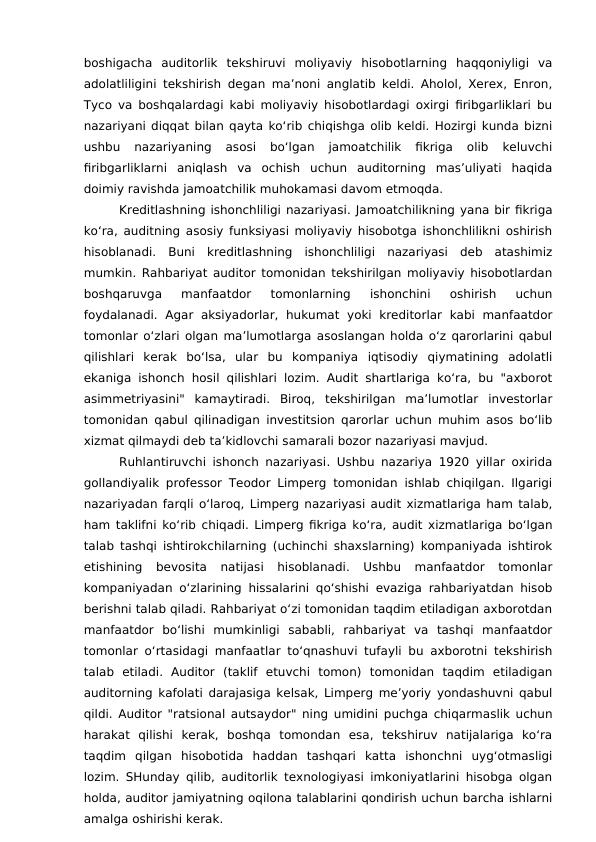 boshigacha  auditorlik  tekshiruvi  moliyaviy  hisobotlarning  haqqoniyligi  va
adolatliligini tekshirish degan ma’noni anglatib keldi. Aholol, Xerex, Enron,
Tyco va boshqalardagi kabi moliyaviy hisobotlardagi oxirgi firibgarliklari bu
nazariyani diqqat bilan qayta ko‘rib chiqishga olib keldi. Hozirgi kunda bizni
ushbu  nazariyaning  asosi  bo‘lgan  jamoatchilik  fikriga  olib  keluvchi
firibgarliklarni  aniqlash  va  ochish  uchun  auditorning  mas’uliyati  haqida
doimiy ravishda jamoatchilik muhokamasi davom etmoqda.
Kreditlashning ishonchliligi nazariyasi. Jamoatchilikning yana bir fikriga
ko‘ra, auditning asosiy funksiyasi moliyaviy hisobotga ishonchlilikni oshirish
hisoblanadi.  Buni  kreditlashning  ishonchliligi  nazariyasi  deb  atashimiz
mumkin. Rahbariyat auditor tomonidan tekshirilgan moliyaviy hisobotlardan
boshqaruvga  manfaatdor  tomonlarning  ishonchini  oshirish  uchun
foydalanadi.  Agar aksiyadorlar,  hukumat  yoki  kreditorlar  kabi  manfaatdor
tomonlar o‘zlari olgan ma’lumotlarga asoslangan holda o‘z qarorlarini qabul
qilishlari  kerak  bo‘lsa,  ular  bu  kompaniya  iqtisodiy  qiymatining  adolatli
ekaniga ishonch hosil qilishlari lozim. Audit shartlariga ko‘ra, bu "axborot
asimmetriyasini"  kamaytiradi.  Biroq,  tekshirilgan  ma’lumotlar  investorlar
tomonidan qabul qilinadigan investitsion qarorlar uchun muhim asos bo‘lib
xizmat qilmaydi deb ta’kidlovchi samarali bozor nazariyasi mavjud.
Ruhlantiruvchi ishonch nazariyasi.  Ushbu nazariya 1920 yillar oxirida
gollandiyalik professor Teodor Limperg tomonidan ishlab chiqilgan. Ilgarigi
nazariyadan farqli o‘laroq, Limperg nazariyasi audit xizmatlariga ham talab,
ham taklifni ko‘rib chiqadi. Limperg fikriga ko‘ra, audit xizmatlariga bo‘lgan
talab tashqi ishtirokchilarning (uchinchi shaxslarning) kompaniyada ishtirok
etishining  bevosita  natijasi  hisoblanadi.  Ushbu  manfaatdor  tomonlar
kompaniyadan o‘zlarining hissalarini qo‘shishi evaziga rahbariyatdan hisob
berishni talab qiladi. Rahbariyat o‘zi tomonidan taqdim etiladigan axborotdan
manfaatdor  bo‘lishi  mumkinligi  sababli,  rahbariyat  va  tashqi  manfaatdor
tomonlar o‘rtasidagi manfaatlar to‘qnashuvi tufayli bu axborotni tekshirish
talab  etiladi.  Auditor  (taklif  etuvchi  tomon)  tomonidan  taqdim  etiladigan
auditorning kafolati darajasiga kelsak, Limperg me’yoriy yondashuvni qabul
qildi. Auditor "ratsional autsaydor" ning umidini puchga chiqarmaslik uchun
harakat  qilishi  kerak,  boshqa  tomondan  esa,  tekshiruv  natijalariga  ko‘ra
taqdim  qilgan  hisobotida  haddan  tashqari  katta  ishonchni  uyg‘otmasligi
lozim. SHunday qilib, auditorlik texnologiyasi imkoniyatlarini hisobga olgan
holda, auditor jamiyatning oqilona talablarini qondirish uchun barcha ishlarni
amalga oshirishi kerak. 
