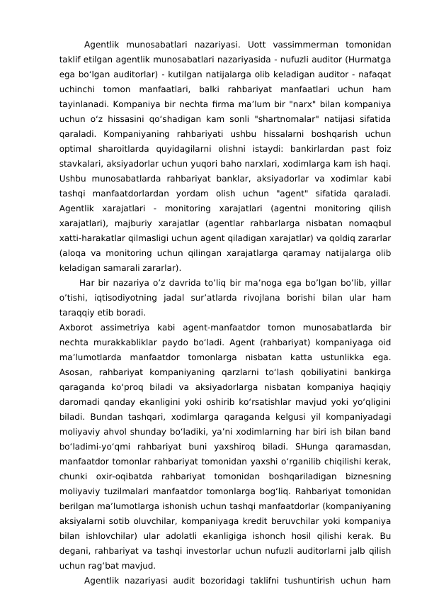 Agentlik  munosabatlari  nazariyasi.  Uott  vassimmerman  tomonidan
taklif etilgan agentlik munosabatlari nazariyasida - nufuzli auditor (Hurmatga
ega bo‘lgan auditorlar) - kutilgan natijalarga olib keladigan auditor - nafaqat
uchinchi  tomon  manfaatlari,  balki  rahbariyat  manfaatlari  uchun  ham
tayinlanadi. Kompaniya bir nechta firma ma’lum bir "narx" bilan kompaniya
uchun o‘z hissasini qo‘shadigan kam sonli "shartnomalar" natijasi sifatida
qaraladi.  Kompaniyaning  rahbariyati  ushbu  hissalarni  boshqarish  uchun
optimal  sharoitlarda  quyidagilarni  olishni  istaydi:  bankirlardan  past  foiz
stavkalari, aksiyadorlar uchun yuqori baho narxlari, xodimlarga kam ish haqi.
Ushbu  munosabatlarda  rahbariyat  banklar,  aksiyadorlar  va  xodimlar  kabi
tashqi  manfaatdorlardan  yordam  olish  uchun  "agent"  sifatida  qaraladi.
Agentlik  xarajatlari  -  monitoring  xarajatlari  (agentni  monitoring  qilish
xarajatlari),  majburiy  xarajatlar  (agentlar  rahbarlarga  nisbatan  nomaqbul
xatti-harakatlar qilmasligi uchun agent qiladigan xarajatlar) va qoldiq zararlar
(aloqa va monitoring uchun qilingan xarajatlarga qaramay natijalarga olib
keladigan samarali zararlar).
Har bir nazariya o’z davrida to’liq bir ma’noga ega bo’lgan bo’lib, yillar
o’tishi,  iqtisodiyotning  jadal  sur’atlarda  rivojlana  borishi  bilan  ular  ham
taraqqiy etib boradi.
Axborot  assimetriya  kabi  agent-manfaatdor  tomon  munosabatlarda  bir
nechta murakkabliklar paydo bo‘ladi. Agent (rahbariyat) kompaniyaga oid
ma’lumotlarda  manfaatdor  tomonlarga  nisbatan  katta  ustunlikka  ega.
Asosan,  rahbariyat  kompaniyaning  qarzlarni  to‘lash  qobiliyatini  bankirga
qaraganda  ko‘proq  biladi  va  aksiyadorlarga  nisbatan  kompaniya  haqiqiy
daromadi qanday ekanligini yoki oshirib ko‘rsatishlar mavjud yoki yo‘qligini
biladi.  Bundan  tashqari,  xodimlarga  qaraganda  kelgusi  yil  kompaniyadagi
moliyaviy ahvol shunday bo‘ladiki, ya’ni xodimlarning har biri ish bilan band
bo‘ladimi-yo‘qmi  rahbariyat  buni  yaxshiroq  biladi.  SHunga  qaramasdan,
manfaatdor tomonlar rahbariyat tomonidan yaxshi o‘rganilib chiqilishi kerak,
chunki  oxir-oqibatda  rahbariyat  tomonidan  boshqariladigan  biznesning
moliyaviy tuzilmalari manfaatdor tomonlarga bog‘liq. Rahbariyat tomonidan
berilgan ma’lumotlarga ishonish uchun tashqi manfaatdorlar (kompaniyaning
aksiyalarni sotib oluvchilar, kompaniyaga kredit beruvchilar yoki kompaniya
bilan  ishlovchilar)  ular  adolatli  ekanligiga  ishonch  hosil  qilishi  kerak.  Bu
degani, rahbariyat va tashqi investorlar uchun nufuzli auditorlarni jalb qilish
uchun rag‘bat mavjud.
Agentlik  nazariyasi  audit  bozoridagi  taklifni  tushuntirish  uchun  ham
