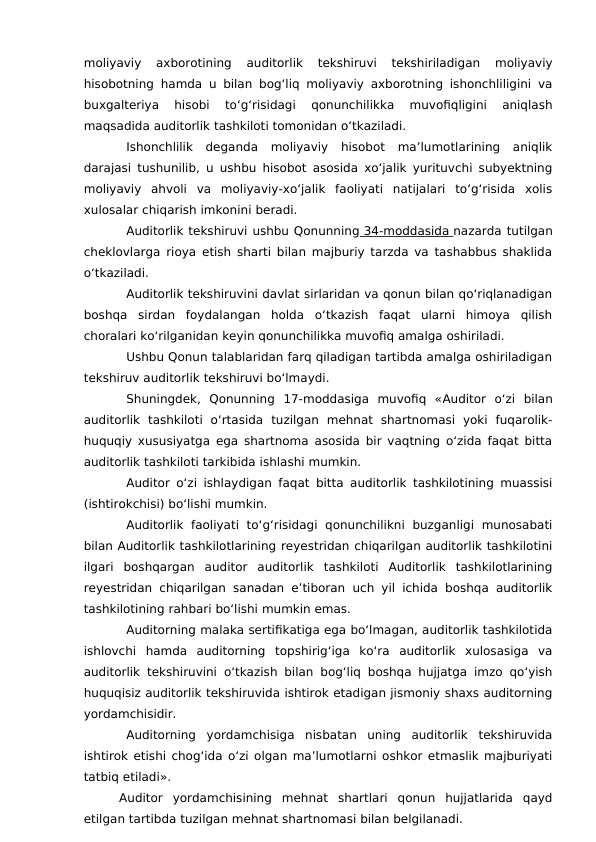 moliyaviy  axborotining  auditorlik  tekshiruvi  tekshiriladigan  moliyaviy
hisobotning hamda u bilan bog‘liq moliyaviy axborotning ishonchliligini va
buxgalteriya  hisobi  to‘g‘risidagi  qonunchilikka  muvofiqligini  aniqlash
maqsadida auditorlik tashkiloti tomonidan o‘tkaziladi.
Ishonchlilik  deganda  moliyaviy  hisobot  ma’lumotlarining  aniqlik
darajasi tushunilib, u ushbu hisobot asosida xo‘jalik yurituvchi subyektning
moliyaviy  ahvoli  va  moliyaviy-xo‘jalik  faoliyati  natijalari  to‘g‘risida  xolis
xulosalar chiqarish imkonini beradi.
Auditorlik tekshiruvi ushbu Qonunning  34-moddasida
 
   nazarda tutilgan
cheklovlarga rioya etish sharti bilan majburiy tarzda va tashabbus shaklida
o‘tkaziladi.
Auditorlik tekshiruvini davlat sirlaridan va qonun bilan qo‘riqlanadigan
boshqa  sirdan  foydalangan  holda  o‘tkazish  faqat  ularni  himoya  qilish
choralari ko‘rilganidan keyin qonunchilikka muvofiq amalga oshiriladi.
Ushbu Qonun talablaridan farq qiladigan tartibda amalga oshiriladigan
tekshiruv auditorlik tekshiruvi bo‘lmaydi.
Shuningdek,  Qonunning  17-moddasiga  muvofiq  «Auditor  o‘zi  bilan
auditorlik  tashkiloti  o‘rtasida  tuzilgan  mehnat  shartnomasi  yoki  fuqarolik-
huquqiy xususiyatga ega shartnoma asosida bir vaqtning o‘zida faqat bitta
auditorlik tashkiloti tarkibida ishlashi mumkin.
Auditor o‘zi ishlaydigan faqat bitta auditorlik tashkilotining muassisi
(ishtirokchisi) bo‘lishi mumkin.
Auditorlik  faoliyati  to‘g‘risidagi  qonunchilikni  buzganligi  munosabati
bilan Auditorlik tashkilotlarining reyestridan chiqarilgan auditorlik tashkilotini
ilgari  boshqargan  auditor  auditorlik  tashkiloti  Auditorlik  tashkilotlarining
reyestridan chiqarilgan sanadan e’tiboran uch yil ichida boshqa auditorlik
tashkilotining rahbari bo‘lishi mumkin emas.
Auditorning malaka sertifikatiga ega bo‘lmagan, auditorlik tashkilotida
ishlovchi  hamda  auditorning  topshirig‘iga  ko‘ra  auditorlik  xulosasiga  va
auditorlik tekshiruvini o‘tkazish bilan bog‘liq boshqa hujjatga imzo qo‘yish
huquqisiz auditorlik tekshiruvida ishtirok etadigan jismoniy shaxs auditorning
yordamchisidir.
Auditorning  yordamchisiga  nisbatan  uning  auditorlik  tekshiruvida
ishtirok etishi chog‘ida o‘zi olgan ma’lumotlarni oshkor etmaslik majburiyati
tatbiq etiladi». 
Auditor  yordamchisining  mehnat  shartlari  qonun  hujjatlarida  qayd
etilgan tartibda tuzilgan mehnat shartnomasi bilan belgilanadi. 
