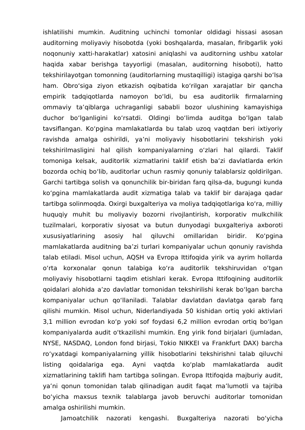 ishlatilishi  mumkin.  Auditning  uchinchi  tomonlar  oldidagi  hissasi  asosan
auditorning moliyaviy hisobotda (yoki boshqalarda, masalan, firibgarlik yoki
noqonuniy xatti-harakatlar) xatosini aniqlashi va auditorning ushbu xatolar
haqida  xabar  berishga  tayyorligi  (masalan,  auditorning  hisoboti),  hatto
tekshirilayotgan tomonning (auditorlarning mustaqilligi) istagiga qarshi bo‘lsa
ham.  Obro‘siga  ziyon  etkazish  oqibatida  ko‘rilgan  xarajatlar  bir  qancha
empirik  tadqiqotlarda  namoyon  bo‘ldi,  bu  esa  auditorlik  firmalarning
ommaviy  ta’qiblarga  uchraganligi  sababli  bozor  ulushining  kamayishiga
duchor  bo‘lganligini  ko‘rsatdi. Oldingi  bo‘limda  auditga  bo‘lgan  talab
tavsiflangan. Ko‘pgina mamlakatlarda bu talab uzoq vaqtdan beri ixtiyoriy
ravishda  amalga  oshirildi,  ya’ni  moliyaviy  hisobotlarini  tekshirish  yoki
tekshirilmasligini  hal  qilish  kompaniyalarning  o‘zlari  hal  qilardi.  Taklif
tomoniga kelsak, auditorlik xizmatlarini taklif etish ba’zi davlatlarda erkin
bozorda ochiq bo‘lib, auditorlar uchun rasmiy qonuniy talablarsiz qoldirilgan.
Garchi tartibga solish va qonunchilik bir-biridan farq qilsa-da, bugungi kunda
ko‘pgina mamlakatlarda audit xizmatiga talab va taklif bir darajaga qadar
tartibga solinmoqda. Oxirgi buxgalteriya va moliya tadqiqotlariga ko‘ra, milliy
huquqiy  muhit  bu  moliyaviy  bozorni  rivojlantirish,  korporativ  mulkchilik
tuzilmalari,  korporativ  siyosat  va  butun  dunyodagi  buxgalteriya  axboroti
xususiyatlarining  asosiy  hal  qiluvchi  omillaridan  biridir.  Ko‘pgina
mamlakatlarda auditning ba’zi turlari kompaniyalar uchun qonuniy ravishda
talab etiladi. Misol uchun, AQSH va Evropa Ittifoqida yirik va ayrim hollarda
o‘rta  korxonalar  qonun  talabiga  ko‘ra  auditorlik  tekshiruvidan  o‘tgan
moliyaviy hisobotlarni taqdim etishlari kerak. Evropa Ittifoqining auditorlik
qoidalari alohida a’zo davlatlar tomonidan tekshirilishi kerak bo‘lgan barcha
kompaniyalar  uchun  qo‘llaniladi.  Talablar  davlatdan  davlatga  qarab  farq
qilishi mumkin. Misol uchun, Niderlandiyada 50 kishidan ortiq yoki aktivlari
3,1 million evrodan ko‘p yoki sof foydasi 6,2 million evrodan ortiq bo‘lgan
kompaniyalarda audit o‘tkazilishi mumkin. Eng yirik fond birjalari (jumladan,
NYSE, NASDAQ, London fond birjasi, Tokio NIKKEI va Frankfurt DAX) barcha
ro‘yxatdagi  kompaniyalarning  yillik  hisobotlarini  tekshirishni  talab qiluvchi
listing  qoidalariga  ega.
 Ayni  vaqtda  ko‘plab  mamlakatlarda  audit
xizmatlarining taklifi ham tartibga solingan. Evropa Ittifoqida majburiy audit,
ya’ni qonun tomonidan talab qilinadigan audit faqat ma’lumotli va tajriba
bo‘yicha  maxsus  texnik  talablarga  javob  beruvchi  auditorlar  tomonidan
amalga oshirilishi mumkin.
Jamoatchilik  nazorati  kengashi.
 Buxgalteriya  nazorati  bo‘yicha
