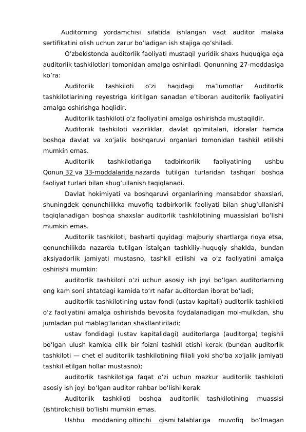 Auditorning  yordamchisi  sifatida  ishlangan  vaqt  auditor  malaka
sertifikatini olish uchun zarur bo’ladigan ish stajiga qo’shiladi. 
O’zbekistonda auditorlik faoliyati mustaqil yuridik shaxs huquqiga ega
auditorlik tashkilotlari tomonidan amalga oshiriladi. Qonunning 27-moddasiga
ko’ra: 
Auditorlik  tashkiloti  o‘zi  haqidagi  ma’lumotlar  Auditorlik
tashkilotlarining reyestriga kiritilgan sanadan e’tiboran auditorlik faoliyatini
amalga oshirishga haqlidir.
Auditorlik tashkiloti o‘z faoliyatini amalga oshirishda mustaqildir.
Auditorlik  tashkiloti  vazirliklar,  davlat  qo‘mitalari,  idoralar  hamda
boshqa  davlat  va  xo‘jalik  boshqaruvi  organlari  tomonidan  tashkil  etilishi
mumkin emas.
Auditorlik
 
tashkilotlariga
 
tadbirkorlik
 
faoliyatining
 
ushbu
Qonun  32
    va 33-moddalarida
 
   nazarda  tutilgan  turlaridan  tashqari  boshqa
faoliyat turlari bilan shug‘ullanish taqiqlanadi.
Davlat hokimiyati va boshqaruvi organlarining mansabdor shaxslari,
shuningdek qonunchilikka muvofiq tadbirkorlik faoliyati bilan shug‘ullanishi
taqiqlanadigan boshqa shaxslar auditorlik tashkilotining muassislari bo‘lishi
mumkin emas.
Auditorlik tashkiloti, basharti quyidagi majburiy shartlarga rioya etsa,
qonunchilikda  nazarda  tutilgan  istalgan tashkiliy-huquqiy  shaklda,  bundan
aksiyadorlik  jamiyati  mustasno,  tashkil  etilishi  va  o‘z  faoliyatini  amalga
oshirishi mumkin:
auditorlik tashkiloti o‘zi uchun asosiy ish joyi bo‘lgan auditorlarning
eng kam soni shtatdagi kamida to‘rt nafar auditordan iborat bo‘ladi;
auditorlik tashkilotining ustav fondi (ustav kapitali) auditorlik tashkiloti
o‘z faoliyatini amalga oshirishda bevosita foydalanadigan mol-mulkdan, shu
jumladan pul mablag‘laridan shakllantiriladi;
ustav fondidagi (ustav kapitalidagi) auditorlarga (auditorga) tegishli
bo‘lgan ulush kamida ellik bir foizni tashkil etishi kerak (bundan auditorlik
tashkiloti — chet el auditorlik tashkilotining filiali yoki sho‘ba xo‘jalik jamiyati
tashkil etilgan hollar mustasno);
auditorlik  tashkilotiga  faqat  o‘zi  uchun  mazkur  auditorlik  tashkiloti
asosiy ish joyi bo‘lgan auditor rahbar bo‘lishi kerak.
Auditorlik  tashkiloti  boshqa  auditorlik  tashkilotining  muassisi
(ishtirokchisi) bo‘lishi mumkin emas.
Ushbu  moddaning oltinchi  qismi
 
   talablariga  muvofiq  bo‘lmagan
