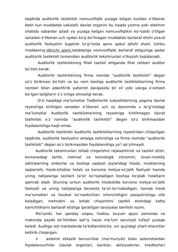 taqdirda auditorlik tashkiloti nomuvofiqlik yuzaga kelgan kundan e’tiboran
besh kun muddatda vakolatli davlat organini bu haqda yozma yoki elektron
shaklda xabardor qiladi va yuzaga kelgan nomuvofiqlikni ko‘rsatib o‘tilgan
sanadan e’tiboran uch oydan ko‘p bo‘lmagan muddatda bartaraf etishi yoxud
auditorlik  faoliyatini  tugatish  to‘g‘risida  qaror  qabul  qilishi  shart.  Ushbu
moddaning oltinchi qismi
 
   talablariga nomuvofiqlik bartaraf etilguniga qadar
auditorlik tashkiloti tomonidan auditorlik tekshiruvlari o‘tkazish taqiqlanadi.
Auditorlik  tashkilotining  filiali  tashkil  etilganda  filial  rahbari  auditor
bo‘lishi kerak.
Auditorlik  tashkilotining  firma  nomida  “auditorlik  tashkiloti”  degan
so‘z birikmasi bo‘lishi va bu nom boshqa auditorlik tashkilotlarining firma
nomlari  bilan  adashtirib  yuborish  darajasida  bir  xil  yoki  ularga  o‘xshash
bo‘lgan belgilarni o‘z ichiga olmasligi kerak.
O‘zi haqidagi ma’lumotlar Tadbirkorlik subyektlarining yagona davlat
reyestriga  kiritilgan  sanadan  e’tiboran  uch  oy  davomida  u  to‘g‘risidagi
ma’lumotlar  Auditorlik  tashkilotlarining  reyestriga  kiritilmagan  tijorat
tashkiloti  o‘z  nomida  “auditorlik  tashkiloti”  degan  so‘z  birikmasidan
foydalanishga haqli emas.
Auditorlik tashkiloti Auditorlik tashkilotlarining reyestridan chiqarilgan
taqdirda, auditorlik faoliyatini amalga oshirishga va firma nomida “auditorlik
tashkiloti” degan so‘z birikmasidan foydalanishga yo‘l qo‘yilmaydi.
Auditorlik tekshiruvlari ishlab chiqarishni rejalashtirish va tashkil etish,
korxonadagi  tartib,  mehnat  va  texnologik  intizomni,  tovar-moddiy
zahiralarning  omborlar  va  boshqa  saqlash  joylaridagi  hisobi,  mulklarning
saqlanishi, hisob-kitoblar holati va korxona moliya-xo’jalik faoliyati hamda
uning  natijalariga  sezilarli  ta’sir  ko’rsatadigan  boshqa  ko’plab  holatlarni
qamrab oladi. Shuning uchun auditorlik hisobotida korxona moliya-xo’jalik
faoliyati  va  uning  natijalariga  bevosita  ta’sir-ko’rsatadigan,  hamda  hisob
ma’lumotlari  va  hisobot  ko’rsatkichlari  ishonchliligini  pasaytirishiga  olib
keladigan,  mehnatni  va  ishlab  chiqarishni  tashkil  etishdagi  katta
kamchiliklarni bartaraf etishga qaratilgan tavsiyalar berilishi lozim. 
Ma’lumki,  har  qanday  voqea,  hodisa,  buyum  qaysi  zamonda  va
makonda  paydo  bo’lishidan  qat’iy  nazar  ma’lum  zaruriyat  tufayli  yuzaga
keladi. Auditga oid manbalarda ta’kidlanishicha, uni quyidagi shart-sharoitlar
keltirib chiqargan: 

axborot  etkazib  beruvchilar  (ma’muriyat)  bilan  axborotlardan
foydalanuvchilar  (davlat  organlari,  banklar,  aktsiyadorlar,  kreditorlar)
